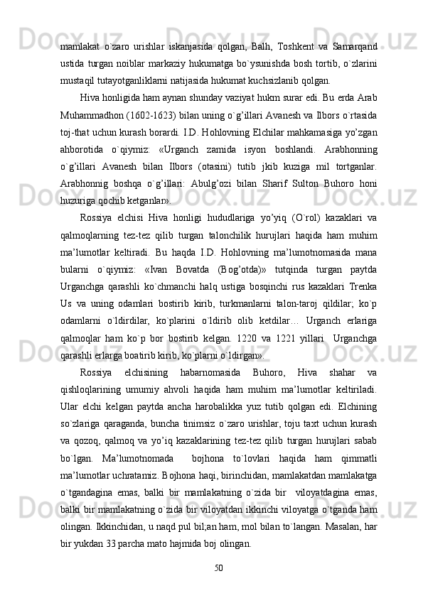 mamlakat   o`zaro   urishlar   iskanjasida   qolgan,   Balh,   Toshkent   va   Samarqand
ustida   turgan   noiblar   markaziy  hukumatga   bo`ysunishda   bosh   tortib,  o`zlarini
mustaqil tutayotganliklarni natijasida hukumat kuchsizlanib qolgan. 
Hiva honligida ham aynan shunday vaziyat hukm surar edi. Bu erda Arab
Muhammadhon (1602-1623) bilan uning o`g’illari Avanesh va Ilbors o`rtasida
toj-that uchun kurash borardi. I.D. Hohlovning Elchilar mahkamasiga yo’zgan
ahborotida   o`qiymiz:   «Urganch   zamida   isyon   boshlandi.   Arabhonning
o`g’illari   Avanesh   bilan   Ilbors   (otasini)   tutib   jkib   kuziga   mil   tortganlar.
Arabhonnig   boshqa   o`g’illari:   Abulg’ozi   bilan   Sharif   Sulton   Buhoro   honi
huzuriga qochib ketganlar». 
Rossiya   elchisi   Hiva   honligi   hududlariga   yo’yiq   (O`rol)   kazaklari   va
qalmoqlarning   tez-tez   qilib   turgan   talonchilik   hurujlari   haqida   ham   muhim
ma’lumotlar   keltiradi.   Bu   haqda   I.D.   Hohlovning   ma’lumotnomasida   mana
bularni   o`qiymiz:   «Ivan   Bovatda   (Bog’otda)»   tutqinda   turgan   paytda
Urganchga   qarashli   ko`chmanchi   halq   ustiga   bosqinchi   rus   kazaklari   Trenka
Us   va   uning   odamlari   bostirib   kirib,   turkmanlarni   talon-taroj   qildilar;   ko`p
odamlarni   o`ldirdilar,   ko`plarini   o`ldirib   olib   ketdilar…   Urganch   erlariga
qalmoqlar   ham   ko`p   bor   bostirib   kelgan.   1220   va   1221   yillari     Urganchga
qarashli erlarga boatirib kirib, ko`plarni o`ldirgan».
Rossiya   elchisining   habarnomasida   Buhoro,   Hiva   shahar   va
qishloqlarining   umumiy   ahvoli   haqida   ham   muhim   ma’lumotlar   keltiriladi.
Ular   elchi   kelgan   paytda   ancha   harobalikka   yuz   tutib   qolgan   edi.   Elchining
so`zlariga   qaraganda,   buncha   tinimsiz   o`zaro   urishlar,   toju   taxt   uchun   kurash
va   qozoq,   qalmoq   va   yo’iq   kazaklarining   tez-tez   qilib   turgan   hurujlari   sabab
bo`lgan.   Ma’lumotnomada     bojhona   to`lovlari   haqida   ham   qimmatli
ma’lumotlar uchratamiz. Bojhona haqi, birinchidan, mamlakatdan mamlakatga
o`tgandagina   emas,   balki   bir   mamlakatning   o`zida   bir     viloyatdagina   emas,
balki bir mamlakatning o`zida bir viloyatdan ikkinchi viloyatga o`tganda ham
olingan. Ikkinchidan, u naqd pul bil;an ham, mol bilan to`langan. Masalan, har
bir yukdan 33 parcha mato hajmida boj olingan. 
50 