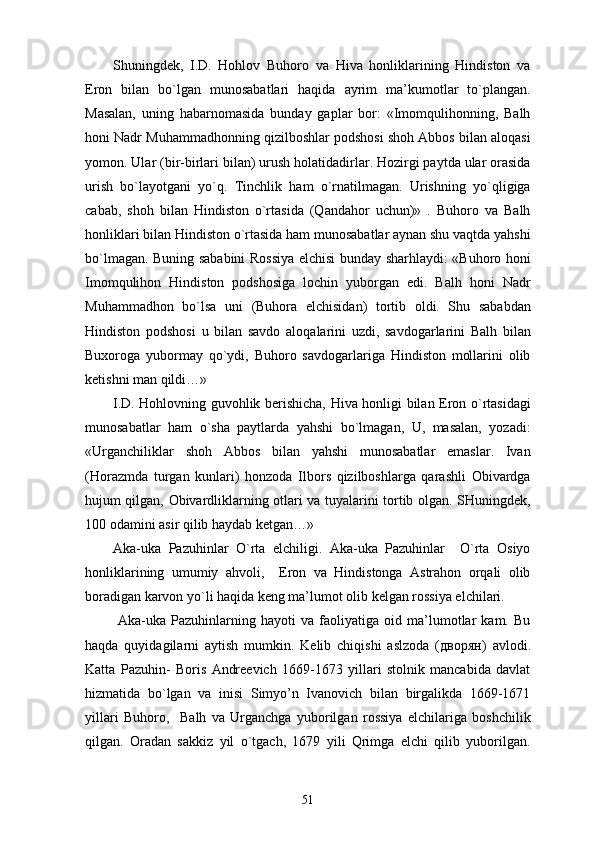 Shuningdek,   I.D.   Hohlov   Buhoro   va   Hiva   honliklarining   Hindiston   va
Eron   bilan   bo`lgan   munosabatlari   haqida   ayrim   ma’kumotlar   to`plangan.
Masalan,   uning   habarnomasida   bunday   gaplar   bor:   «Imomqulihonning,   Balh
honi Nadr Muhammadhonning qizilboshlar podshosi shoh Abbos bilan aloqasi
yomon. Ular (bir-birlari bilan) urush holatidadirlar. Hozirgi paytda ular orasida
urish   bo`layotgani   yo`q.   Tinchlik   ham   o`rnatilmagan.   Urishning   yo`qligiga
cabab,   shoh   bilan   Hindiston   o`rtasida   (Qandahor   uchun)»   .   Buhoro   va   Balh
honliklari bilan Hindiston o`rtasida ham munosabatlar aynan shu vaqtda yahshi
bo`lmagan. Buning sababini Rossiya elchisi bunday sharhlaydi: «Buhoro honi
Imomqulihon   Hindiston   podshosiga   lochin   yuborgan   edi.   Balh   honi   Nadr
Muhammadhon   bo`lsa   uni   (Buhora   elchisidan)   tortib   oldi.   Shu   sababdan
Hindiston   podshosi   u   bilan   savdo   aloqalarini   uzdi,   savdogarlarini   Balh   bilan
Buxoroga   yubormay   qo`ydi,   Buhoro   savdogarlariga   Hindiston   mollarini   olib
ketishni man qildi…»
I.D. Hohlovning guvohlik berishicha, Hiva honligi bilan Eron o`rtasidagi
munosabatlar   ham   o`sha   paytlarda   yahshi   bo`lmagan,   U,   masalan,   yozadi:
«Urganchiliklar   shoh   Abbos   bilan   yahshi   munosabatlar   emaslar.   Ivan
(Horazmda   turgan   kunlari)   honzoda   Ilbors   qizilboshlarga   qarashli   Obivardga
hujum qilgan, Obivardliklarning otlari va tuyalarini tortib olgan. SHuningdek,
100 odamini asir qilib haydab ketgan…»
Aka-uka   Pazuhinlar   O`rta   elchiligi.   Aka-uka   Pazuhinlar     O`rta   Osiyo
honliklarining   umumiy   ahvoli,     Eron   va   Hindistonga   Astrahon   orqali   olib
boradigan karvon yo`li haqida keng ma’lumot olib kelgan rossiya elchilari. 
  Aka-uka   Pazuhinlarning   hayoti   va   faoliyatiga   oid   ma’lumotlar   kam.   Bu
haqda   quyidagilarni   aytish   mumkin.   Kelib   chiqishi   aslzoda   ( дворян )   avlodi.
Katta   Pazuhin-   Boris   Andreevich   1669-1673   yillari   stolnik   mancabida   davlat
hizmatida   bo`lgan   va   inisi   Simyo’n   Ivanovich   bilan   birgalikda   1669-1671
yillari   Buhoro,     Balh   va   Urganchga   yuborilgan   rossiya   elchilariga   boshchilik
qilgan.   Oradan   sakkiz   yil   o`tgach,   1679   yili   Qrimga   elchi   qilib   yuborilgan.
51 