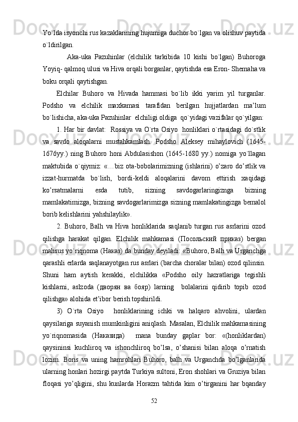 Yo`lda isyonchi rus kazaklarining hujumiga duchor bo`lgan va olishuv paytida
o`ldirilgan. 
      Aka-uka   Pazuhinlar   (elchilik   tarkibida   10   kishi   bo`lgan)   Buhoroga
Yoyiq- qalmoq ulusi va Hiva orqali borganlar, qaytishda esa Eron- Shemaha va
boku orqali qaytishgan. 
Elchilar   Buhoro   va   Hivada   hammasi   bo`lib   ikki   yarim   yil   turganlar.
Podsho   va   elchilik   maxkamasi   tarafidan   berilgan   hujjatlardan   ma’lum
bo`lishicha, aka-uka Pazuhinlar  elchiligi oldiga  qo`yidagi vazifalar qo`yilgan:
1. Har bir davlat:   Rossiya va O`rta Osiyo   honliklari o`rtasidagi do`stlik
va   savdo   aloqalarni   mustahkamlash.   Podsho   Aleksey   mihaylovich   (1645-
1676yy.)   ning   Buhoro   honi   Abdulasishon   (1645-1680   yy.)   nomiga   yo`llagan
maktubida o`qiymiz: «…biz ota-bobolarimizning (ishlarini) o’zaro do’stlik va
izzat-hurmatda   bo`lish,   bordi-keldi   aloqalarini   davom   ettirish   xaqidagi
ko’rsatmalarni   esda   tutib,   sizning   savdogarlaringiznga   bizning
mamlakatimizga, bizning savdogarlarimizga sizning mamlakatingizga bemalol
borib kelishlarini yahshilaylik». 
2.   Buhoro,   Balh   va   Hiva   honliklarida   saqlanib   turgan   rus   asrlarini   ozod
qilishga   harakat   qilgan.   Elchilik   mahkamasi   ( Посольский   прикs )   bergan
mahsus yo`riqnoma ( Накs ) da bunday deyiladi: «Buhoro, Balh va Urganchga
qarashli erlarda saqlanayotgan rus asrlari (barcha choralar bilan) ozod qilinsin.
Shuni   ham   aytish   kerakki,   elchilikka   «Podsho   oily   hazratlariga   tegishli
kishlarni,   aslzoda   ( дворян   ва   бояр )   larning     bolalarini   qidirib   topib   ozod
qilishga» alohida et’ibor berish topshirildi. 
3)   O`rta   Osiyo     honliklarining   ichki   va   halqaro   ahvolini,   ulardan
qaysilariga suyanish mumkinligini aniqlash. Masalan, Elchilik mahkamasining
yo`riqnomasida   ( Накsида )     mana   bunday   gaplar   bor:   «(honliklardan)
qaysininsi   kuchliroq   va   ishonchliroq   bo’lsa,   o’shanisi   bilan   aloqa   o’rnatish
lozim.   Boris   va   uning   hamrohlari   Buhoro,   balh   va   Urganchda   bo’lganlarida
ularning honlari hozirgi paytda Turkiya sultoni, Eron shohlari va Gruziya bilan
floqasi   yo’qligini,   shu   kunlarda   Horazm   tahtida   kim   o’tirganini   har   bqanday
52 
