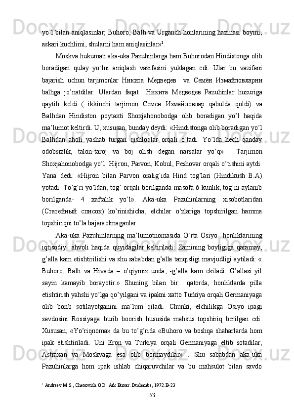 yo’l bilan aniqlasinlar; Buhoro, Balh va Urganch honlarining hazinasi boymi,
askari kuchlimi, shularni ham aniqlasinlar» 1
. 
Moskva hukumati aka-uka Pazuhinlarga ham Buhorodan Hindistonga olib
boradigan   qulay   yo`lni   aniqlash   vazifasini   yuklagan   edi.   Ular   bu   vazifani
bajarish   uchun   tarjimonlar   Никита   Медведев     va   Семён   Измlловлxни
balhga   jo’natdilar.   Ulardan   faqat     Никита   Медведев   Pazuhinlar   huzuriga
qaytib   keldi   (   ikkinchi   tarjimon   Семён   Измlловлx   qabulda   qoldi)   va
Balhdan   Hindiston   poytaxti   Shoxjahonobodga   olib   boradigan   yo’l   haqida
ma’lumot keltirdi. U, xususan, bunday deydi: «Hindistonga olib boradigan yo’l
Balhdan   aholi   yashab   turgan   qishloqlar   orqali   o’tadi.   Yo’lda   hech   qanday
odobsizlik,   talon-taroj   va   boj   olish   degan   narsalar   yo’q»   .   Tarjimon
Shoxjahonobodga yo’l   Hijron, Parvon, Kobul, Peshovar orqali o’tishini aytdi.
Yana   dedi:   «Hijron   bilan   Parvon   oralig`ida   Hind   tog’lari   (Hindikush   B.A)
yotadi. To’g`ri yo’ldan, tog’ orqali borilganda masofa 6 kunlik, tog’ni aylanib
borilganda-   4   xaftalik   yo’l».   Aka-uka   Pazuhinlarning   xisobotlaridan
( Статейный   список )   ko’rinishicha,   elchilar   o’zlariga   topshirilgan   hamma
topshiriqni to’la bajaraolmaganlar. 
Aka-uka   Pazuhinlarning   ma’lumotnomasida   O`rta   Osiyo     honliklarining
iqtisodiy     ahvoli   haqida   quyidagilar   keltiriladi:   Zamining   boyligiga   qaramay,
g’alla kam etishtirilishi va shu sababdan g’alla tanqisligi mavjudligi aytiladi: «
Buhoro,   Balh   va   Hivada   –   o’qiymiz   unda,   -g’alla   kam   ekiladi.   G’allasi   yil
sayin   kamayib   borayotir.»   Shuning   bilan   bir     qatorda,   honliklarda   pilla
etishtirish yahshi yo’lga qo’yilgani va ipakni xatto Turkiya orqali Germaniyaga
olib   borib   sotilayotganini   ma`lum   qiladi.   Chunki,   elchilikga   Osiyo   ipagi
savdosini   Rossiyaga   burib   boorish   hususida   mahsus   topshiriq   berilgan   edi.
Xususan,  «Yo’riqnoma» da bu to’g’rida «Buhoro va boshqa  shaharlarda hom
ipak   etishtiriladi.   Uni   Eron   va   Turkiya   orqali   Germaniyaga   eltib   sotadilar,
Astraxan   va   Moskvaga   esa   olib   bormaydilar»   .   Shu   sababdan   aka-uka
Pazuhinlarga   hom   ipak   ishlab   chiqaruvchilar   va   bu   mahsulot   bilan   savdo
1
  Andreev M.S., Chexovich O.D. Ark Buxar. Dushanbe, 1972.B-23
53 