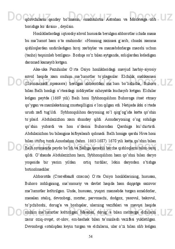 qiluvchilarni   qanday   bo’lmasin,   «mahsulotni   Astrahan   va   Moskvaga   olib
borishga ko`dirsin» , deyilsin. 
Honliklarlardagi iqtisodiy ahvol hususida berulgan ahborotlar ichida mana
bu   ma’lumot   ham   o`ta   muhimdir:   «Honning   xazinasi   g`arib,   chunki   xamma
qishloqlardan   undiriladigan   hiroj   xarbiylar   va   mansabdorlarga   maoshi   uchun
(tanho) taqsimlab berilgan». Boshqa so’z bilan aytganda, soliqlardan keladigan
daromad kamayib ketgan. 
Aka-uka   Pazuhinlar   O`rta   Osiyo   honliklaridagi   mavjud   harbiy-siyosiy
axvol   haqida   xam   muhim   ma’lumotlar   to`plaganlar.   Elchilik   mahkamasi
( Посольский   прикsга )   berilgan   ahborotdan   ma`lum   bo’lishicha,   Buhoro
bilan  Balh   honligi   o’rtasidagi   ziddiyatlar   nihoyatda   kuchayib  ketgan.   Elchilar
kelgan   paytda   (1669   yili)   Baih   honi   Sybhonqulihon   Buhoroga   itoat   etmay
qo’ygan va mamlakatining mustaqilligini e`lon qilgan edi. Natijada ikki o`rtada
urush   xafi   tug’ildi.     Sybhonqulihon   daryoning   so’l   qirg’og’ida   katta   qo’shin
to`plaid.   Abdulazizhon   xam   shunday   qildi.   Amudaryoning   o’ng   sohiliga
qo’shin   yubordi   va   hon   o’dasini   Buhorodan   Qarshiga   ku’chirtirdi.
Abdulazizhon bu bilangina kifoyalanib qolmadi. Balh honiga qarshi Hiva honi
bilan ittifoq tuzdi.Anushahon (tahm. 1663-1687) 1670 yili katta qu’shin bilan
Balh ostonasida paydo bo’ldi va Balhga qarashli barcha qishloqlarni talon-taroj
qildi.   O’shanda   Abdulazizhon   ham,   Sybhonqulihon   ham   qo’shni   bilan   daryo
yoqasida   bir   yarim   yildan     ortiq   turdilar,   lekin   daryodan   o’tishga
botinolmadilar.
Ahborotda   ( Статейный   список )   O`rta   Osiyo   honliklarining,   hususan,
Buhoro   xohligining,   ma’mmuriy   va   davlat   haqida   ham   diqqatga   sazovor
ma’lumotlar   keltirilgan.   Unda,   hususan,   yuqori   mansabda   turgan   amaldorlar,
masalan   otaliq,   devonbegi,   mextar,   parvonachi,   dodgox,   yasovul,   bakovul,
to’pchiboshi,   dorug’a   va   boshqalar,   ularning   vazifalari   va   mavqei   haqida
muhim   ma’lumotlar   keltirilgan.   Masalan,   dorug’   a   bilan   mehtarga   elchilarni
zarur   oziq-ovqat,   ot-ulov,   em-hashak   bilan   ta’minlash   vazifasi   yuklatilgan.
Devonbegi   «otaliqdan   keyin   turgan   va   elchilarni,   ular   o’zi   bilan   olib   kelgan
54 