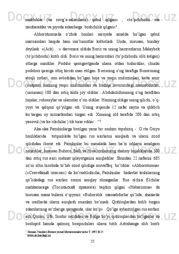 maktublar   (va   sovg’a-salomlarni)   qabul   qilgan»   ,   «to’pchiboshi   esa
zambaraklar va piyoda askarlarga  boshchilik qilgan» 1
 . 
Ahborotnomada   o’zbek   honlari   saroyida   amalda   bo’lgan   qabul
marosimlari   haqida   ham   ma’lumotlar   keltiriladi.   Unda,   xususan,   bunday
deyiladi:   «(Ark)   …»  darvozasi   oldida   Boris   va  uning   hamroxlarini   Malaybek
(to’pchiboshi) kutib oldi. Boris va uning hamroxlari (to’pchiboshi olib kelgan)
otlarga   mindilar.   Podsho   qasrigaetganda   ularni   otdan   tushirdilar,   chunki
podshox qasriga  otliq kirish man etilgan. Borisning  o’ng tarafiga Buxoroning
atoqli   zotlari,   xon   avlodidan   bo’lgan   hoja   va   yaqin   mulozimlari,   katta   amir
( боярин )   honning   yaqin   mulozimlari   va   boshqa   lavozimdagi   mansabdorlar,
(umuman)   100   dan   ortiq   kishi   joy   oldilar…Abdulazizhonning   o’ng   tarafidan
hojalar, ruhoniylar va ulamolar o’rin oldilar. Honning oldiga uning qilichi, o’q-
yoyi   va   qalqoni   qo’yilgan   edi.   Uning   orqasida   12   nafar   nayza   va   qbkbch
ko`targan   uy   xizmatkorlari   turgan   edi.   Xonning   old   tarafida   200   dan   ortiq
yasovul (va ko`rikchilar ) tik turar edilar…” 2
Aka-uka   Pazuhinlarga   berilgan   yana   bir   muhim   topshiriq   -     O`rta   Osiyo
honliklarida     tutqunlikda   bo’lgan   rus   asirlarini   aniqlash   va   ularni   ozod
qilishdan   iborat   edi.   Pazuhinlar   bu   masalada   ham   ba’zi   ishlarni   amalgam
oshirdilar, hususan Buhoro, Balh va Hiva honlarining shahsiy hujaliklarida 300
dan   ortiq   rus   asiri   mehnat   qilayotganini   aniqladilar.   Shundan   22   nafarini   685
so’m oltin hisobida  to’lab ozod qilishga muvaffaq   bo’ldilar. «Ahborotnoma»
(« Статейный   список »)   da   ko’rsatilishicha,   Pazuhinlar     badavlat   kishilarning
qo’lidadagi   rus   asirlari   sonini   aniqlay   olmaganlar.   Rus   elchisi   Elchilar
mahkamasiga   ( Посольский   прикsга )   taqdim   qilgan   «Habarnoma»   da
hususan   mana   bularni   o’qiymiz:   «Buhorolik     mansabdorlar   qo’lida,   shaxarda
va   usullarda   ularni   aniqlash   mumkin   bo’madi.   Qishloqlardan   kelib   turgan
odamlarning so’zlariga qaraganda, ular ko’p» . Qo’lga aylantirilgan rus asitlari
asli Qozon, Ufa, Simbir uezdidan va Bolga bo’yi qishloqlaridan bo’lganlar va
boshqird   hamda   qalmoq   bosqinchilari   ularni   tutib   Astrahanga   olib   borib
1
  Xerman Vamberi Buxoro yoxud Movarounnahr tarixi T. 1992 B-25
2
  www.archaelogy.ru
55 