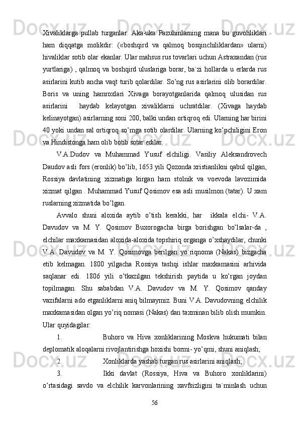 Xivaliklarga   pullab   turganlar.   Aka-uka   Pazuhinlarning   mana   bu   guvohliklari
ham   diqqatga   molikdir:   («boshqird   va   qalmoq   bosqinchiliklardan»   ularni)
hivaliklar sotib olar ekanlar. Ular mahsus rus tovarlari uchun Astraxandan (rus
yurtlariga)  , qalmoq va boshqird uluslariga borar, ba`zi  hollarda u erlarda rus
asirlarini kutib ancha vaqt turib qolardilar. So’ng rus asirlarini olib borardilar.
Boris   va   uning   hamroxlari   Xivaga   borayotganlarida   qalmoq   ulusidan   rus
asirlarini     haydab   kelayotgan   xivaliklarni   uchratdilar.   (Xivaga   haydab
kelinayotgan) asirlarning soni 200, balki undan ortiqroq edi. Ularning har birini
40 yoki undan sal ortiqroq so’mga sotib olardilar. Ularning ko’pchiligini Eron
va Hindistonga ham olib botib sotar edilar.
V.A.Dudov   va   Muhammad   Yusuf   elchiligi.   Vasiliy   Aleksandrovech
Daudov asli fors (eronlik) bo’lib, 1653 yili Qozonda xristianlikni qabul qilgan,
Rossiya   davlatining   xizmatiga   kirgan   ham   stolnik   va   voevoda   lavozimida
xizmat qilgan . Muhammad Yusuf Qosimov esa asli musilmon (tatar). U xam
ruslarning xizmatida bo’lgan. 
Avvalo   shuni   aloxida   aytib   o’tish   kerakki,   har     ikkala   elchi-   V.A.
Davudov   va   M.   Y.   Qosimov   Buxorogacha   birga   borishgan   bo’lsalar-da   ,
elchilar maxkamasidan aloxida-aloxida topshiriq organga o’xshaydilar, chunki
V.A.   Davudov   va   M.   Y.   Qosimovga   berilgan   yo`riqnoma   (Nakas)   bizgacha
etib   kelmagan.   1800   yilgacha   Rossiya   tashqi   ishlar   maxkamasini   arhivida
saqlanar   edi.   1806   yili   o’tkazilgan   tekshirish   paytida   u   ko’rgan   joydan
topilmagan.   Shu   sababdan   V.A.   Davudov   va   M.   Y.   Qosimov   qanday
vazifalarni ado etganliklarni aniq bilmaymiz. Buni V.A. Davudovning elchilik
maxkamasidan olgan yo’riq nomasi (Nakas) dan taxminan bilib olish mumkin.
Ular quyidagilar: 
1. Buhoro   va   Hiva   xonliklarining   Moskva   hukumati   bilan
deplomatik aloqalarni rivojlantirishga hoxishi bormi- yo’qmi, shuni aniqlash; 
2. Xonliklarda yashab turgan rus asirlarini aniqlash; 
3. Ikki   davlat   (Rossiya,   Hiva   va   Buhoro   xonliklarini)
o’rtasidagi   savdo   va   elchilik   karvonlarining   xavfsizligini   ta`minlash   uchun
56 