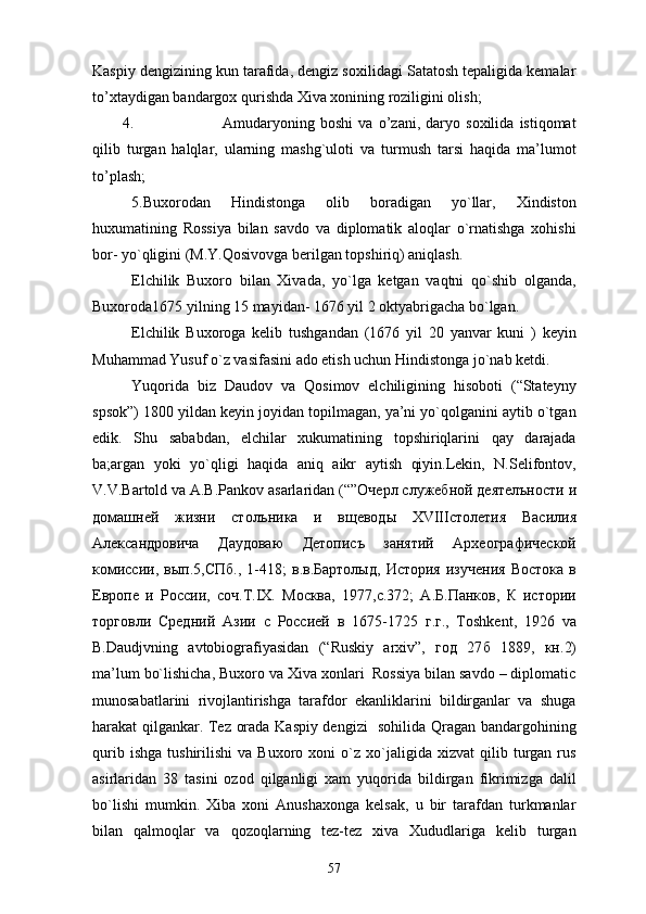 Kaspiy dengizining kun tarafida, dengiz soxilidagi Satatosh tepaligida kemalar
to’xtaydigan bandargox qurishda Xiva xonining roziligini olish; 
4. Amudaryoning   boshi   va   o’zani,   daryo   soxilida   istiqomat
qilib   turgan   halqlar,   ularning   mashg`uloti   va   turmush   tarsi   haqida   ma’lumot
to’plash;  
5.Buxorodan   Hindistonga   olib   boradigan   yo`llar,   Xindiston
huxumatining   Rossiya   bilan   savdo   va   diplomatik   aloqlar   o`rnatishga   xohishi
bor- yo`qligini (M.Y.Qosivovga berilgan topshiriq) aniqlash.
Elchilik   Buxoro   bilan   Xivada,   yo`lga   ketgan   vaqtni   qo`shib   olganda,
Buxoroda1675 yilning 15 mayidan- 1676 yil 2 oktyabrigacha bo`lgan.
Elchilik   Buxoroga   kelib   tushgandan   (1676   yil   20   yanvar   kuni   )   keyin
Muhammad Yusuf o`z vasifasini ado etish uchun Hindistonga jo`nab ketdi.
Yuqorida   biz   Daudov   va   Qosimov   elchiligining   hisoboti   (“Stateyny
spsok”) 1800 yildan keyin joyidan topilmagan, ya’ni yo`qolganini aytib o`tgan
edik.   Shu   sababdan,   elchilar   xukumatining   topshiriqlarini   qay   darajada
ba;argan   yoki   yo`qligi   haqida   aniq   aikr   aytish   qiyin.Lekin,   N.Selifontov,
V.V.Bartold va A.B.Pankov asarlaridan (“” Очерл   служебной   деятелъности   и
домашней   жизни   столъника   и   вщеводы   XVIII столетия   Василия
Александровича   Даудоваю   Детописъ   занятий   Археографической
комиссии ,   вып .5, СПб .,  1-418;   в . в . Бxтолыд ,   История   изучения   Востока   в
Европе   и   России ,   соч . Т .IX.   Москва ,   1977, с .372;   А . Б . Панков ,   К   истории
торговли   Средний   Азии   с   Россией   в   1675-1725   г . г .,   Toshkent,   1926   va
B.Daudjvning   avtobiografiyasidan   (“Ruskiy   arxiv”,   год   27 б   1889,   кн .2)
ma’lum bo`lishicha, Buxoro va Xiva xonlari  Rossiya bilan savdo – diplomatic
munosabatlarini   rivojlantirishga   tarafdor   ekanliklarini   bildirganlar   va   shuga
harakat qilgankar. Tez orada Kaspiy dengizi   sohilida Qragan bandargohining
qurib   ishga   tushirilishi   va   Buxoro   xoni   o`z  xo`jaligida  xizvat   qilib  turgan  rus
asirlaridan   38   tasini   ozod   qilganligi   xam   yuqorida   bildirgan   fikrimizga   dalil
bo`lishi   mumkin.   Xiba   xoni   Anushaxonga   kelsak,   u   bir   tarafdan   turkmanlar
bilan   qalmoqlar   va   qozoqlarning   tez-tez   xiva   Xududlariga   kelib   turgan
57 