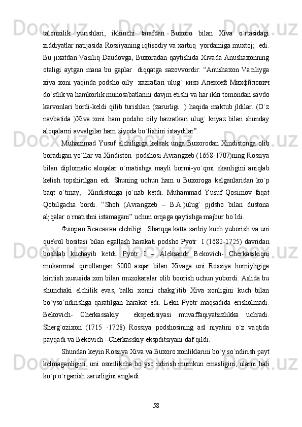 talonxilik   yurishlari,   ikkinchi   tarafdan   Buxoro   bilan   Xiva   o`rtasidagi
ziddiyatlar natijasida Rossiyaning iqtisodiy va xarbiq  yordamiga muxtoj;  edi.
Bu  jixatdan Vasiliq  Daudovga,  Buxoradan  qaytishida  Xivada  Anushaxonning
otaligi   aytgan   mana   bu   gaplar     diqqatga   sazovvordir:   “Anushaxon   Vaciliyga
xiva   xoni   yaqinda   podsho   oily     xazratlari   ulug`   княз   Алексей   Михфйлович
do`stlik va hamkorlik munosabatlarini davjm etishi va har ikki tomondan savdo
karvonlari   bordi-keldi   qilib   turishlari   (zarurligi     )   haqida   maktub   jldilar.   (O`z
navbatida   )Xiva   xoni   ham   podsho   oily   hazratkari   ulug`   knyaz   bilan   shunday
aloqalarni avvalgilar ham ziyoda bo`lishini istaydilar”.
Muhammad Yusuf elchiligiga kelsak unga Buxorodan Xindistonga olib
boradigan yo`llar va Xindiston  podshosi Avrangzeb (1658-1707)ning Rossiya
bilan   diplomatic   aloqalar   o`rnatishga   mayli   bormi-yo`qmi   ekanligini   aniqlab
kelish   topshirilgan   edi.   Shuning   uchun   ham   u   Buxoroga   kelganlaridan   ko`p
baqt   o`tmay,     Xindistonga   jo`nab   ketdi.   Muhammad   Yusuf   Qosimov   faqat
Qobilgacha   bordi.   “Shoh   (Avrangzeb   –   B.A.)ulug`   pjdsho   bilan   dustona
aljqalar o`rnatishni istamagani” uchun orqaga qaytishga majbur bo`ldi.
Флорио   Веневини  elchiligi.  Sharqqa katta xarbiy kuch yuborish va uni
que\rol  bositasi  bilan  egallash  harakati  podsho   Pyotr     I  (1682-1725)  davridan
boshlab   kuchayib   ketdi.   Pyotr   I   –   Aleksandr   Bekovich-   Cherkasskiqni
mukammal   qurollangan   5000   asqar   bilan   Xivaga   uni   Rossiya   homiyligiga
kiritish xususida xon bilan muzokaralar olib boorish uchun yubordi. Aslida bu
shunchaki   elchilik   evas,   balki   xonni   chakg`itib   Xiva   xonligini   kuch   bilan
bo`yso`ndirishga   qaratilgan   harakat   edi.   Lekn   Pyotr   maqsadida   erisholmadi.
Bekovich-   Cherkassakiy     ekspedisiyasi   muvaffaqiyatsizlikka   uchradi.
Sherg`ozixon   (1715   -1728)   Rossiya   podshosining   asl   niyatini   o`z   vaqtida
payqadi va Bekovich –Cherkasskiy ekspditsiyani daf qildi.
Shundan keyin Rossiya Xiva va Buxoro xonliklarini bo`y so`ndirish payt
kelmaganligini, uni osonlikcha bo`yso`ndirish mumkun emasligini, ularni hali
ko`p o`rganish zarurligini angladi.
58 