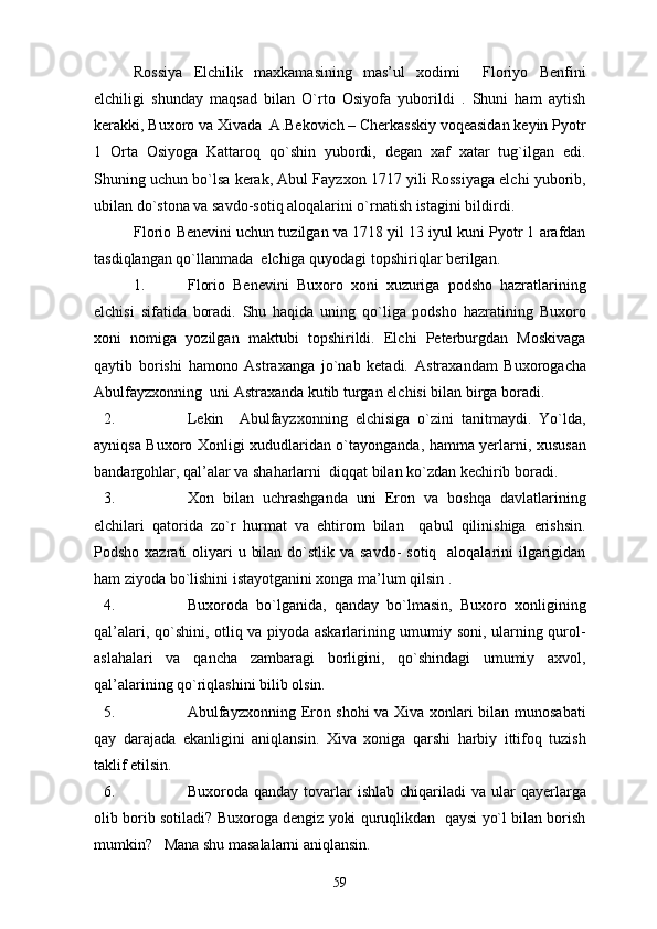Rossiya   Elchilik   maxkamasining   mas’ul   xodimi     Floriyo   Benfini
elchiligi   shunday   maqsad   bilan   O`rto   Osiyofa   yuborildi   .   Shuni   ham   aytish
kerakki, Buxoro va Xivada  A.Bekovich – Cherkasskiy voqeasidan keyin Pyotr
1   Orta   Osiyoga   Kattaroq   qo`shin   yubordi,   degan   xaf   xatar   tug`ilgan   edi.
Shuning uchun bo`lsa kerak, Abul Fayzxon 1717 yili Rossiyaga elchi yuborib,
ubilan do`stona va savdo-sotiq aloqalarini o`rnatish istagini bildirdi.
Florio Benevini uchun tuzilgan va 1718 yil 13 iyul kuni Pyotr 1 arafdan
tasdiqlangan qo`llanmada  elchiga quyodagi topshiriqlar berilgan.
1. Florio   Benevini   Buxoro   xoni   xuzuriga   podsho   hazratlarining
elchisi   sifatida   boradi.   Shu   haqida   uning   qo`liga   podsho   hazratining   Buxoro
xoni   nomiga   yozilgan   maktubi   topshirildi.   Elchi   Peterburgdan   Moskivaga
qaytib   borishi   hamono   Astraxanga   jo`nab   ketadi.   Astraxandam   Buxorogacha
Abulfayzxonning  uni Astraxanda kutib turgan elchisi bilan birga boradi.
2. Lekin     Abulfayzxonning   elchisiga   o`zini   tanitmaydi.   Yo`lda,
ayniqsa Buxoro Xonligi xududlaridan o`tayonganda, hamma yerlarni, xususan
bandargohlar, qal’alar va shaharlarni  diqqat bilan ko`zdan kechirib boradi.
3. Xon   bilan   uchrashganda   uni   Eron   va   boshqa   davlatlarining
elchilari   qatorida   zo`r   hurmat   va   ehtirom   bilan     qabul   qilinishiga   erishsin.
Podsho xazrati  oliyari  u bilan  do`stlik va  savdo-  sotiq   aloqalarini  ilgarigidan
ham ziyoda bo`lishini istayotganini xonga ma’lum qilsin .
4. Buxoroda   bo`lganida,   qanday   bo`lmasin,   Buxoro   xonligining
qal’alari, qo`shini, otliq va piyoda askarlarining umumiy soni, ularning qurol-
aslahalari   va   qancha   zambaragi   borligini,   qo`shindagi   umumiy   axvol,
qal’alarining qo`riqlashini bilib olsin.
5. Abulfayzxonning Eron shohi va Xiva xonlari bilan munosabati
qay   darajada   ekanligini   aniqlansin.   Xiva   xoniga   qarshi   harbiy   ittifoq   tuzish
taklif etilsin.
6. Buxoroda qanday  tovarlar  ishlab  chiqariladi  va  ular  qayerlarga
olib borib sotiladi? Buxoroga dengiz yoki quruqlikdan   qaysi yo`l bilan borish
mumkin?   Mana shu masalalarni aniqlansin.
59 