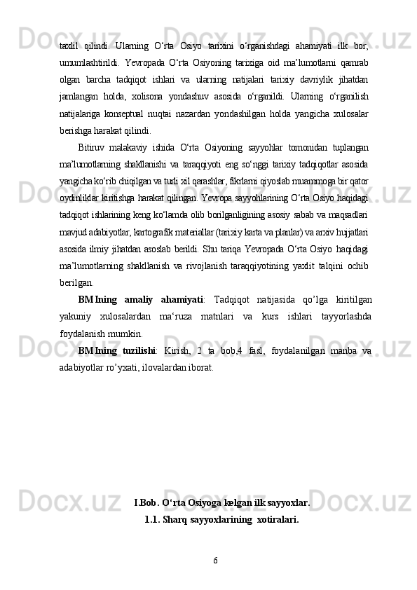 taxlil   qilindi.   Ularning   O‘rta   Osiyo   tarixini   o‘rganishdagi   ahamiyati   ilk   bor,
umumlashtirildi.   Yevropada   O‘rta   Osiyoning   tarixiga   oid   ma’lumotlarni   qamrab
olgan   barcha   tadqiqot   ishlari   va   ularning   natijalari   tarixiy   davriylik   jihatdan
jamlangan   holda,   xolisona   yondashuv   asosida   o‘rganildi.   Ularning   o‘rganilish
natijalariga   konseptual   nuqtai   nazardan   yondashilgan   holda   yangicha   xulosalar
berishga harakat qilindi.
Bitiruv   malakaviy   ishida   O‘rta   Osiyoning   sayyohlar   tomonidan   tuplangan
ma’lumotlarning   shakllanishi   va   taraqqiyoti   eng   so‘nggi   tarixiy   tadqiqotlar   asosida
yangicha ko‘rib chiqilgan va turli xil qarashlar, fikrlarni qiyoslab muammoga bir qator
oydinliklar kiritishga harakat qilingan. Yevropa sayyohlarining O‘rta Osiyo haqidagi
tadqiqot ishlarining keng ko‘lamda olib borilganligining asosiy sabab va maqsadlari
mavjud adabiyotlar, kartografik materiallar (tarixiy karta va planlar) va arxiv hujjatlari
asosida ilmiy jihatdan asoslab berildi. Shu tariqa Yevropada O‘rta Osiyo   haqidagi
ma’lumotlarning   shakllanish   va   rivojlanish   taraqqiyotining   yaxlit   talqini   ochib
berilgan.
BMIning   amaliy   ahamiyati :   Tadqiqot   natijasida   qo’lga   kiritilgan
yakuniy   xulosalardan   ma‘ruza   matnlari   va   kurs   ishlari   tayyorlashda
foydalanish mumkin.
BMIning   tuzilishi :   Kirish,   2   ta   bob,4   fasl,   foydalanilgan   manba   va
adabiyotlar ro’yxati, ilovalardan iborat.
I.Bob. O‘rta Osiyoga kelgan ilk sayyoxlar.
1.1. Sharq sayyoxlarining  xotiralari.
6 