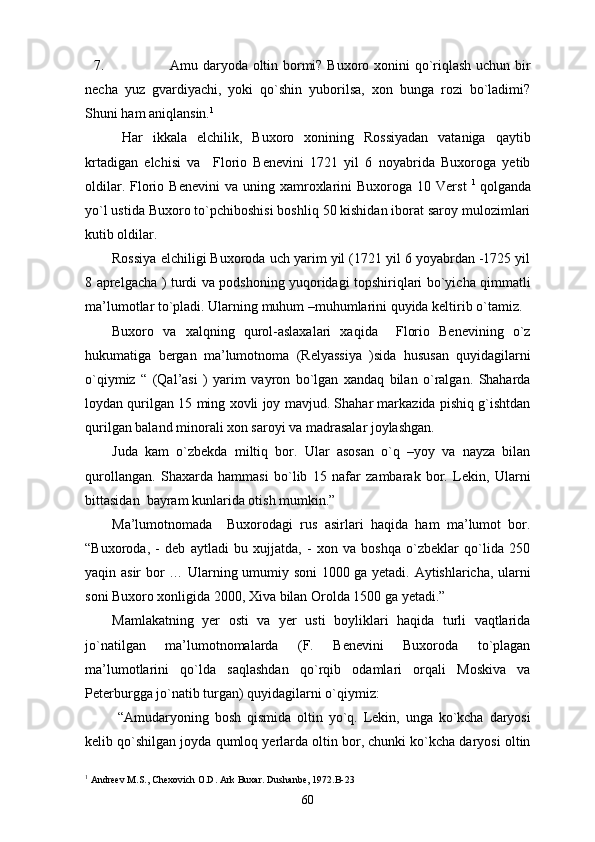 7. Amu daryoda oltin bormi? Buxoro xonini qo`riqlash uchun bir
necha   yuz   gvardiyachi,   yoki   qo`shin   yuborilsa,   xon   bunga   rozi   bo`ladimi?
Shuni ham aniqlansin. 1
  Har   ikkala   elchilik,   Buxoro   xonining   Rossiyadan   vataniga   qaytib
krtadigan   elchisi   va     Florio   Benevini   1721   yil   6   noyabrida   Buxoroga   yetib
oldilar.  Florio  Benevini  va  uning  xamroxlarini  Buxoroga   10  Verst   1  
qolganda
yo`l ustida Buxoro to`pchiboshisi boshliq 50 kishidan iborat saroy mulozimlari
kutib oldilar.
Rossiya elchiligi Buxoroda uch yarim yil (1721 yil 6 yoyabrdan -1725 yil
8 aprelgacha ) turdi va podshoning yuqoridagi topshiriqlari bo`yicha qimmatli
ma’lumotlar to`pladi. Ularning muhum –muhumlarini quyida keltirib o`tamiz.
Buxoro   va   xalqning   qurol-aslaxalari   xaqida     Florio   Benevining   o`z
hukumatiga   bergan   ma’lumotnoma   (Relyassiya   )sida   hususan   quyidagilarni
o`qiymiz   “   (Qal’asi   )   yarim   vayron   bo`lgan   xandaq   bilan   o`ralgan.   Shaharda
loydan qurilgan 15 ming xovli joy mavjud. Shahar markazida pishiq g`ishtdan
qurilgan baland minorali xon saroyi va madrasalar joylashgan.
Juda   kam   o`zbekda   miltiq   bor.   Ular   asosan   o`q   –yoy   va   nayza   bilan
qurollangan.   Shaxarda   hammasi   bo`lib   15   nafar   zambarak   bor.   Lekin,   Ularni
bittasidan  bayram kunlarida otish mumkin.” 
Ma’lumotnomada     Buxorodagi   rus   asirlari   haqida   ham   ma’lumot   bor.
“Buxoroda,   -   deb   aytladi   bu   xujjatda,   -   xon   va   boshqa   o`zbeklar   qo`lida   250
yaqin asir bor … Ularning umumiy soni 1000 ga yetadi. Aytishlaricha, ularni
soni Buxoro xonligida 2000, Xiva bilan Orolda 1500 ga yetadi.” 
Mamlakatning   yer   osti   va   yer   usti   boyliklari   haqida   turli   vaqtlarida
jo`natilgan   ma’lumotnomalarda   (F.   Benevini   Buxoroda   to`plagan
ma’lumotlarini   qo`lda   saqlashdan   qo`rqib   odamlari   orqali   Moskiva   va
Peterburgga jo`natib turgan) quyidagilarni o`qiymiz:
  “Amudaryoning   bosh   qismida   oltin   yo`q.   Lekin,   unga   ko`kcha   daryosi
kelib qo`shilgan joyda qumloq yerlarda oltin bor, chunki ko`kcha daryosi oltin
1
 Andreev M.S., Chexovich O.D. Ark Buxar. Dushanbe, 1972. B-23
60 