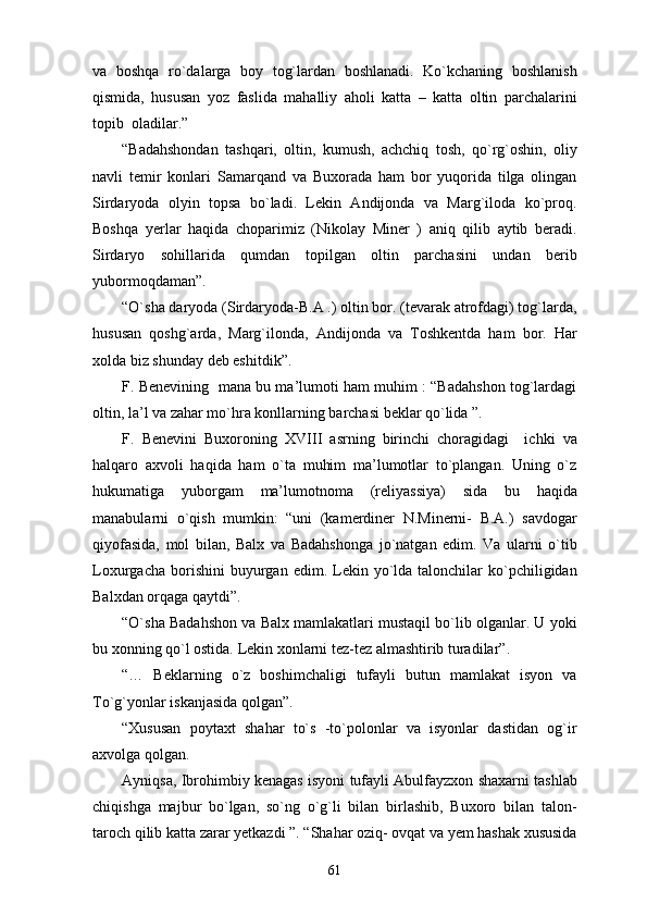 va   boshqa   ro`dalarga   boy   tog`lardan   boshlanadi.   Ko`kchaning   boshlanish
qismida,   hususan   yoz   faslida   mahalliy   aholi   katta   –   katta   oltin   parchalarini
topib  oladilar.”
“Badahshondan   tashqari,   oltin,   kumush,   achchiq   tosh,   qo`rg`oshin,   oliy
navli   temir   konlari   Samarqand   va   Buxorada   ham   bor   yuqorida   tilga   olingan
Sirdaryoda   olyin   topsa   bo`ladi.   Lekin   Andijonda   va   Marg`iloda   ko`proq.
Boshqa   yerlar   haqida   choparimiz   (Nikolay   Miner   )   aniq   qilib   aytib   beradi.
Sirdaryo   sohillarida   qumdan   topilgan   oltin   parchasini   undan   berib
yubormoqdaman”. 
“O`sha daryoda (Sirdaryoda-B.A .) oltin bor. (tevarak atrofdagi) tog`larda,
hususan   qoshg`arda,   Marg`ilonda,   Andijonda   va   Toshkentda   ham   bor.   Har
xolda biz shunday deb eshitdik”. 
F. Benevining   mana bu ma’lumoti ham muhim : “Badahshon tog`lardagi
oltin, la’l va zahar mo`hra konllarning barchasi beklar qo`lida ”. 
F.   Benevini   Buxoroning   XVIII   asrning   birinchi   choragidagi     ichki   va
halqaro   axvoli   haqida   ham   o`ta   muhim   ma’lumotlar   to`plangan.   Uning   o`z
hukumatiga   yuborgam   ma’lumotnoma   (reliyassiya)   sida   bu   haqida
manabularni   o`qish   mumkin:   “uni   (kamerdiner   N.Minerni-   B.A.)   savdogar
qiyofasida,   mol   bilan,   Balx   va   Badahshonga   jo`natgan   edim.   Va   ularni   o`tib
Loxurgacha  borishini  buyurgan  edim.  Lekin  yo`lda  talonchilar   ko`pchiligidan
Balxdan orqaga qaytdi”. 
“O`sha Badahshon va Balx mamlakatlari mustaqil bo`lib olganlar. U yoki
bu xonning qo`l ostida. Lekin xonlarni tez-tez almashtirib turadilar”. 
“…   Beklarning   o`z   boshimchaligi   tufayli   butun   mamlakat   isyon   va
To`g`yonlar iskanjasida qolgan”.
“Xususan   poytaxt   shahar   to`s   -to`polonlar   va   isyonlar   dastidan   og`ir
axvolga qolgan.
Ayniqsa, Ibrohimbiy kenagas isyoni tufayli Abulfayzxon shaxarni tashlab
chiqishga   majbur   bo`lgan,   so`ng   o`g`li   bilan   birlashib,   Buxoro   bilan   talon-
taroch qilib katta zarar yetkazdi ”. “Shahar oziq- ovqat va yem hashak xususida
61 