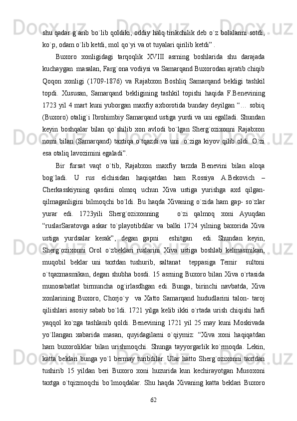 shu qadar g`arib bo`lib qoldiki, oddiy halq tirikchilik deb o`z bolalarini sotdi,
ko`p, odam o`lib ketdi, mol qo`yi va ot tuyalari qirilib ketdi” .
Buxoro   xonligidagi   tarqoqlik   XVIII   asrning   boshlarida   shu   darajada
kuchaygan  masalan, Farg`ona vodiysi va Samarqand Buxorodan ajratib chiqib
Qoqon   xonligi   (1709-1876)   va   Rajabxon   Boshliq   Samarqand   bekligi   tashkil
topdi.   Xususan,   Samarqand   bekligining   tashkil   topishi   haqida   F.Benevining
1723 yil 4 mart  kuni  yuborgan maxfiy axborotida bunday deyilgan “… sobiq
(Buxoro) otalig`i Ibrohimbiy Samarqand ustiga yurdi va uni egalladi. Shundan
keyin   boshqalar   bilan   qo`shilib   xon   avlodi   bo`lgan   Sherg`ozixonni   Rajabxon
nomi  bilan  (Samarqand)  taxtiqa o`tqazdi  va  uni    o`ziga kiyov qilib oldi. O`zi
esa otaliq lavozimini egaladi”. 
Bir   fursat   vaqt   o`tib,   Rajabxon   maxfiy   tarzda   Benevini   bilan   aloqa
bog`ladi.   U   rus   elchisidan   haqiqatdan   ham   Rossiya   A.Bekovich   –
Cherkasskiyning   qasdini   olmoq   uchun   Xiva   ustiga   yurishga   axd   qilgan-
qilmaganligini   bilmoqchi   bo`ldi.   Bu   haqda   Xivaning   o`zida   ham   gap-   so`zlar
yurar   edi.   1723yili   Sherg`ozixonning       o`zi   qalmoq   xoni   Ayuqdan
“ruslarSaratovga   askar   to`playotibdilar   va   balki   1724   yilning   baxorida   Xiva
ustiga   yurdsalar   kerak”,   degan   gapni     eshitgan     edi.   Shundan   keyin,
Sherg`ozixonni   Orol   o`zbeklari   ruslarini   Xiva   ustiga   boshlab   kelmasmikan,
muqobil   beklar   uni   taxtdan   tushurib,   saltanat     teppasiga   Temir     sultoni
o`tqazmasmikan, degan shubha bosdi. 15 asrning Buxoro bilan Xiva o`rtasida
munosabatlat   birmuncha   og`irlasdhgan   edi.   Bunga,   birinchi   navbatda,   Xiva
xonlarining   Buxoro,   Chorjo`y     va   Xatto   Samarqand   hududlarini   talon-   taroj
qilishlari asosiy sabab bo`ldi. 1721 yilga kelib ikki o`rtada urish chiqishi  hafi
yaqqol   ko`zga   tashlanib   qoldi.   Benevining   1721   yil   25   may   kuni   Moskivada
yo`llangan   xabarida   masan,   quyidagilarni   o`qiymiz:   “Xiva   xoni   haqiqatdan
ham   buxoroliklar   bilan   urishmoqchi.   Shunga   tayyorgarlik   ko`rmoqda.   Lekin,
katta  beklari   bunga  yo`l  bermay  turibdilar.  Ular   hatto  Sherg`ozixonni  taxtdan
tushirib   15   yildan   beri   Buxoro   xoni   huzurida   kun   kechirayotgan   Musoxoni
taxtga   o`tqizmoqchi   bo`lmoqdalar.   Shu   haqda   Xivaning   katta   beklari   Buxoro
62 