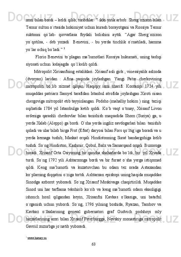 xoni bilan bordi – keldi qilib, turibdilar  ” ikki yirik arbob: Sherg`ozixon bilan
Temur sulton o`rtasida hokimiyat uchun kurash borayotgani va Rossiya Temur
suktonni   qo`lab-   quvvatlasa   foydali   bolishini   aytdi.   “Agar   Sherg`ozixon
yo`qotilsa,   -   deb   yozadi     Benevini,   -   bu   yerda   tinchlik   o`rnatiladi,   hamma
yo`lar ochiq bo`ladi.”  1
 
  Florio   Benevini   to`plagan   ma’lumotlari   Rossiya   hukumati,   uning   tashqi
siyosati uchun  kelajagda  qo`l kelib qoldi. 
Mitropolit Xirisanfning estaliklari. Xrisanf asli girk ; vinessiyalik aslzoda
(dvoryan)   laridan   :   Afina   yaqinda   joylashgan.   Yangi   Pator   cherkovining
mitropoliti   bo`lib   xizmat   qilqan.   Haqiqiy   ismi   sharifi:   Kontaripi   1724   yili
muqaddas   patriarx   Samyel   tarafidan   Istanbul   atrofida   joylashgan   Xiroti   nisan
chergoviga mitropolit etib tayyinlangan. Podsho (mahalliy hokim ) ning  taziqi
oqibatida   1784   yil   Istambulga   ketib   qoldi.   Ko`b   vaqt   o`tmay,   Xrisanf   Livon
ordeniga   qarashli   cherkovlar   bilan   tanishish   maqsadida   Shom   (Suriya)   ga,   u
yerda Xalab (Aleppo) ga bordi. O`sha yerda ingiliz savdogarlari bilan  tanishib
qoladi va ular bilab birga Frot (Efrat) daryosi bilan Fors qo`ltig`iga boradi va u
yerda   kemaga   tushib,   Maskat   orqali   Hindistonning   Surat   bandargohiga   kelib
tushdi. So`ng Hindiston, Kashmir, Qobul, Balx va Samarqand orqali  Buxoroga
boradi. Xrisanf  Orta Osiyoning bir  qancha shaharlarda  bo`ldi, bir    yil  Xivada
turdi.   So`ng   1792   yili   Ashtarxonga   bordi   va   bir   fursat   o`sha   yerga   istiqomad
qildi.   Keng   ma’lumotli   va   kuzatuvchan   bu   odam   tez   orada   Astaxandan
ko`plarning diqqatini o`ziga tortdi. Ashtarxan episkopi uning haqida muqaddas
Sinodga   axborot   yuboradi.   So`ng   Xrisanf   Moskivaga   chaqirtirildi.   Muqaddas
Sinod   uni   har   tarflama   tekshirib   ko`rib   va   keng   ma’lumotli   odam   ekanligigi
ishonch   hosil   qilgandan   keyin,   Xrisanfni   Kavkas   o`lkasiga,   uni   batafsil
o`rganish   uchun   yubordi.   So`ng,   1796   yilning   boshida,   Ryazan,   Tambov   va
Kavkaz   o`lkalarining   general   gubernatori   graf   Gudvich   podshoyi   oily
hazratlarining amri bilan Xrisanf Peterburgga, Nevskiy monastiriga mitropolit
Gavriil xuzurbga jo`natib yuboradi.
1
  www.history.ru
63 