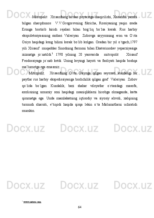      Mitropolit     Xrisanfning birdan poytaxtga chaqirilishi, Xrisanfni yaxshi
bilgan   sharqshunos     V.V.Gregorevning   fikricha,   Rossiyaning   yaqin   orada
Eronga   bostirib   kirish   rejalari   bilan   bog`liq   bo`lsa   kerak.   Rus   harbiy
ekspidetssiyasining   raxbari   Valeriyan     Zubovga   sayyoxning   eron   va   O`rta
Osiyo   haqidagi   keng   bilimi   kerak   bo`lib   kolgan.   Oradan   bir   yil   o`tgach,1797
yili   Xrisanf     muqaddas   Sinodning   farmoni   bilan   Ekaterinoslav   yeparxiyasiga
xizmatga   jo`natildi. 1
  1798   yilning   20   yanvarida     mitropolit       Xrisanf
Feodossiyaga   jo`nab   ketdi.   Uning   keyingi   hayoti   va   faoliyati   haqida   boshqa
ma’lumotga ega emasmiz.
Mitropolit       Xrisanfning   O`rta   Osiyoga   qilgan   sayoxati   kundaligi   bir
paytlar   rus   harbiy   ekspedissiyasiga   boshchilik   qilgan   graf     Valeriyan     Zubov
qo`lida   bo`lgan.   Kundalik,   bazi   shahar   viloyatlar   o`rtasidagi   masofa,
axolisining   umumiy   soni   haqidagi   noaniqliklarni   hisobga   olmaganda,   katta
qimmatga   ega.   Unda   mamlakatning   iqtisodiy   va   siyosiy   ahvoli,   xalqining
turmush   sharoiti,   e’tiqodi   haqida   qisqa   lekin   o`ta   Malumotlarni   uchratish
mumkin.
1
  www.natura.com
64 