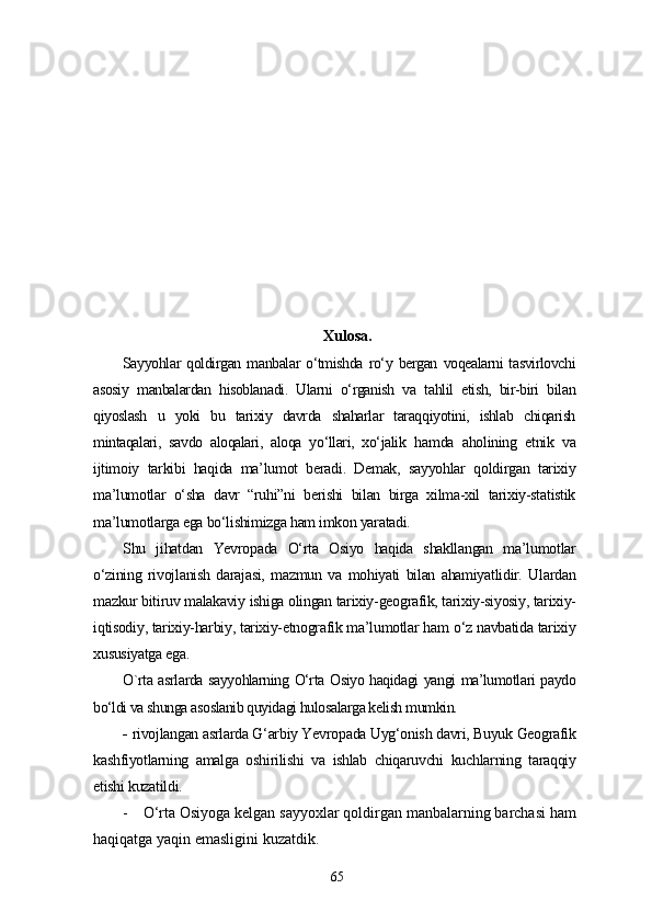 Xulosa.
Sayyohlar   qoldirgan   manbalar   o‘tmishda   ro‘y   bergan   voqealarni   tasvirlovchi
asosiy   manbalardan   hisoblanadi.   Ularni   o‘rganish   va   tahlil   etish,   bir-biri   bilan
qiyoslash   u   yoki   bu   tarixiy   davrda   shaharlar   taraqqiyotini,   ishlab   chiqarish
mintaqalari,   savdo   aloqalari,   aloqa   yo‘llari,   xo‘jalik   hamda   aholining   etnik   va
ijtimoiy   tarkibi   haqida   ma’lumot   beradi.   Demak,   sayyohlar   qoldirgan   tarixiy
ma’lumotlar   o‘sha   davr   “ruhi”ni   berishi   bilan   birga   xilma-xil   tarixiy-statistik
ma’lumotlarga ega bo‘lishimizga ham imkon yaratadi.
Shu   jihatdan   Yevropada   O‘rta   Osiyo   haqida   shakllangan   ma’lumotlar
o‘zining   rivojlanish   darajasi,   mazmun   va   mohiyati   bilan   ahamiyatlidir.   Ulardan
mazkur bitiruv malakaviy ishiga olingan tarixiy-geografik, tarixiy-siyosiy, tarixiy-
iqtisodiy, tarixiy-harbiy, tarixiy-etnografik ma’lumotlar ham o‘z navbatida tarixiy
xususiyatga ega.
O`rta asrlarda sayyohlarning O‘rta Osiyo haqidagi yangi ma’lumotlari paydo
bo‘ldi va shunga asoslanib quyidagi hulosalarga kelish mumkin.
-  rivojlangan asrlarda G‘arbiy Yevropada Uyg‘onish davri, Buyuk Geografik
kashfiyotlarning   amalga   oshirilishi   va   ishlab   chiqaruvchi   kuchlarning   taraqqiy
etishi kuzatildi.
-     O‘rta Osiyoga kelgan sayyoxlar qoldirgan manbalarning barchasi ham
haqiqatga yaqin emasligini kuzatdik.
65 