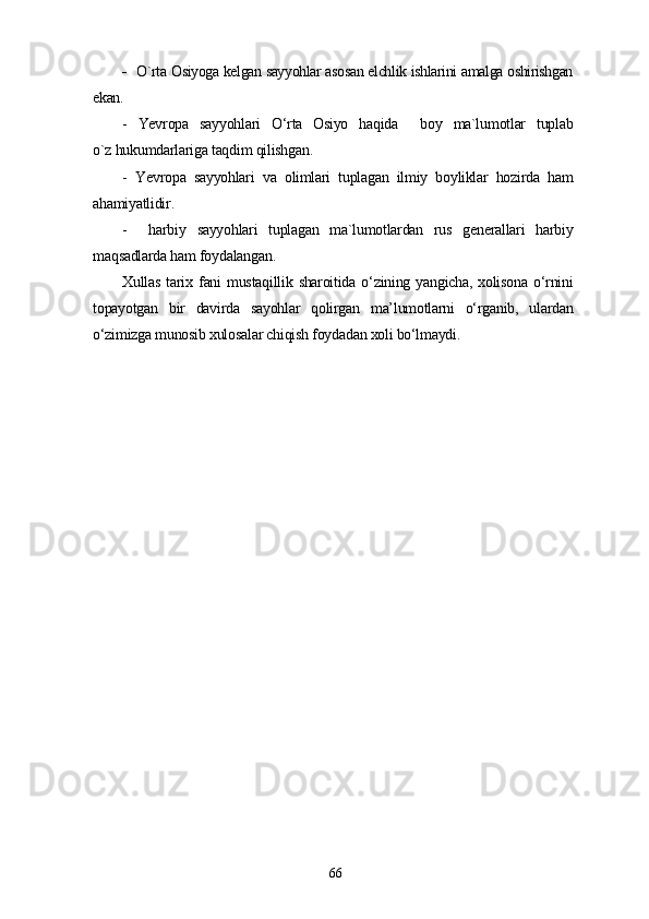 -    O`rta Osiyoga kelgan sayyohlar asosan elchlik ishlarini amalga oshirishgan
ekan.
-   Yevropa   sayyohlari   O‘rta   Osiyo   haqida     boy   ma`lumotlar   tuplab
o`z hukumdarlariga taqdim qilishgan.
-   Yevropa   sayyohlari   va   olimlari   tuplagan   ilmiy   boyliklar   hozirda   ham
ahamiyatlidir.
-     harbiy   sayyohlari   tuplagan   ma`lumotlardan   rus   generallari   harbiy
maqsadlarda ham foydalangan.
Xullas   tarix  fani   mustaqillik  sharoitida  o‘zining  yangicha,  xolisona   o‘rnini
topayotgan   bir   davirda   sayohlar   qolirgan   ma’lumotlarni   o‘rganib,   ulardan
o‘zimizga munosib xulosalar chiqish foydadan xoli bo‘lmaydi. 
66 
