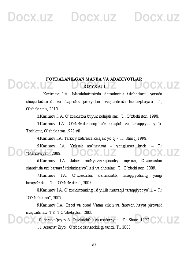 FOYDALANILGAN MANBA VA ADABIYOTLAR
RO’YXATI
1.   Karimov   I.A.   Mamlakatimizda   demokratik   islohotlarni   yanada
chuqurlashtirish   va   fuqarolik   jamiyatini   rivojlantirish   kontseptsiyasi.   T.,
O’zbekiston, 2010.
2.Karimov I. A. O’zbekiston buyuk kelajak sari. T., O’zbekiston, 1998.
3.Karimov   I.A.   O’zbekistonning   o’z   istiqlol   va   taraqqiyot   yo’li.
Toshkent, O’zbekiston,1992 yil.
4.Karimov I.A. Tarixiy xotirasiz kelajak yo’q. - T.: Sharq, 1998.
5.Karimov   I.A.   Yuksak   ma’naviyat   –   yengilmas   kuch.   –   T.:
“Ma’naviyat”, 2008.
6.Karimov   I.A.   Jahon   moliyaviy-iqtisodiy   inqirozi,   O’zbekiston
sharoitida uni bartaraf etishning yo’llari va choralari. T., O’zbekiston, 2009.
7.Karimov   I.A.   O’zbekiston   demakratik   taraqqiyotning   yangi
bosqichida. – T.: “O’zbekiston”, 2005.
8.Karimov I.A. O’zbekistonning 16 yillik mustaqil taraqqiyot yo’li. – T.:
“O’zbekiston”, 2007.
9.Karimov   I.A.   Ozod   va   obod   Vatan   erkin   va   farovon   hayot   pirovard
maqsadimiz. T.8. T.O’zbekiston,-2000.
10. Azizxo’jayev A. Davlatchilik va madaniyat. - T.: Sharq, 1997.
11. Azamat Ziyo.  O’zbek davlatchiligi tarixi. T., 2000.
67 