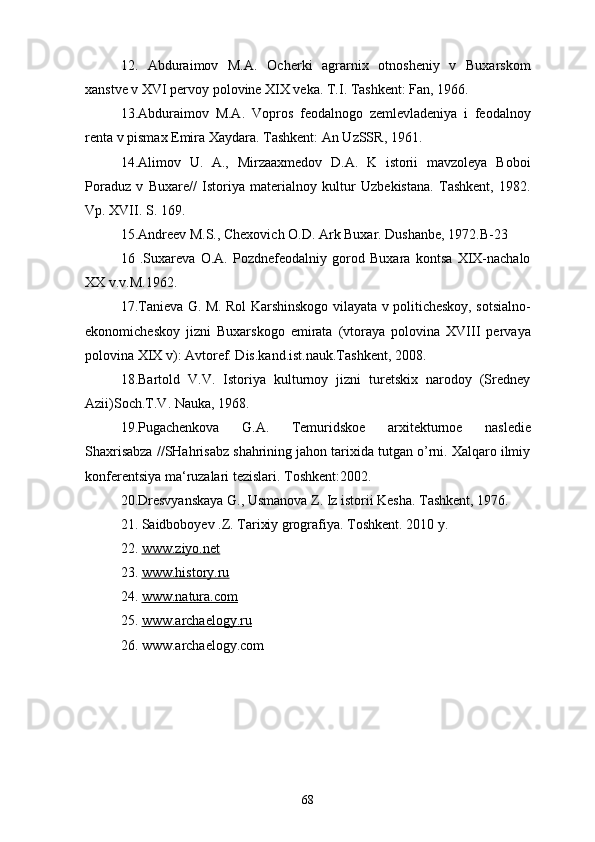 12.   Abduraimov   M.A.   Ocherki   agrarnix   otnosheniy   v   Buxarskom
xanstve v XVI pervoy polovine XIX veka. T.I. Tashkent: Fan, 1966. 
13.Abduraimov   M.A.   Vopros   feodalnogo   zemlevladeniya   i   feodalnoy
renta v pismax Emira Xaydara. Tashkent: An UzSSR, 1961.
14.Alimov   U.   A.,   Mirzaaxmedov   D.A.   K   istorii   mavzoleya   Boboi
Poraduz   v   Buxare//   Istoriya   materialnoy   kultur   Uzbekistana.   Tashkent,   1982.
Vp. XVII. S. 169.
15.Andreev M.S., Chexovich O.D. Ark Buxar. Dushanbe, 1972.B-23
16   .Suxareva   O.A.   Pozdnefeodalniy   gorod   Buxara   kontsa   XIX-nachalo
XX v.v.M.1962.
17.Tanieva G. M. Rol Karshinskogo vilayata v politicheskoy, sotsialno-
ekonomicheskoy   jizni   Buxarskogo   emirata   (vtoraya   polovina   XVIII   pervaya
polovina XIX v): Avtoref. Dis.kand.ist.nauk.Tashkent, 2008. 
18.Bartold   V.V.   Istoriya   kulturnoy   jizni   turetskix   narodoy   (Sredney
Azii)Soch.T.V. Nauka, 1968. 
19.Pugachenkova   G.A.   Temuridskoe   arxitekturnoe   nasledie
Shaxrisabza //SHahrisabz shahrining jahon tarixida tutgan o’rni. Xalqaro ilmiy
konferentsiya ma‘ruzalari tezislari. Toshkent:2002. 
20.Dresvyanskaya G., Usmanova Z. Iz istorii Kesha. Tashkent, 1976. 
21. Saidboboyev .Z. Tarixiy grografiya. Toshkent. 2010 y.
22.   www.ziyo.net
23.  www.history.ru
24.  www.natura.com
25.  www.archaelogy.ru
26. www.archaelogy.com
68 