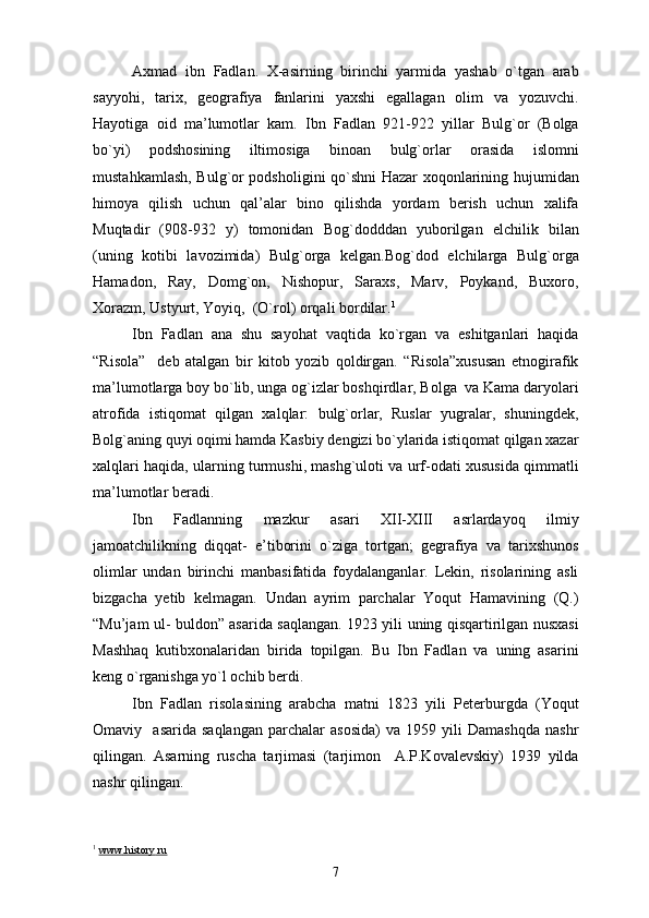 Axmad   ibn   Fadlan.   X-asirning   birinchi   yarmida   yashab   o`tgan   arab
sayyohi,   tarix,   geografiya   fanlarini   yaxshi   egallagan   olim   va   yozuvchi.
Hayotiga   oid   ma’lumotlar   kam.   Ibn   Fadlan   921-922   yillar   Bulg`or   (Bolga
bo`yi)   podshosining   iltimosiga   binoan   bulg`orlar   orasida   islomni
mustahkamlash, Bulg`or podsholigini qo`shni Hazar xoqonlarining hujumidan
himoya   qilish   uchun   qal’alar   bino   qilishda   yordam   berish   uchun   xalifa
Muqtadir   (908-932   y)   tomonidan   Bog`dodddan   yuborilgan   elchilik   bilan
(uning   kotibi   lavozimida)   Bulg`orga   kelgan.Bog`dod   elchilarga   Bulg`orga
Hamadon,   Ray,   Domg`on,   Nishopur,   Saraxs,   Marv,   Poykand,   Buxoro,
Xorazm, Ustyurt, Yoyiq,  (O`rol) orqali bordilar. 1
Ibn   Fadlan   ana   shu   sayohat   vaqtida   ko`rgan   va   eshitganlari   haqida
“Risola”     deb   atalgan   bir   kitob   yozib   qoldirgan.   “Risola”xususan   etnogirafik
ma’lumotlarga boy bo`lib, unga og`izlar boshqirdlar, Bolga  va Kama daryolari
atrofida   istiqomat   qilgan   xalqlar:   bulg`orlar,   Ruslar   yugralar,   shuningdek,
Bolg`aning quyi oqimi hamda Kasbiy dengizi bo`ylarida istiqomat qilgan xazar
xalqlari haqida, ularning turmushi, mashg`uloti va urf-odati xususida qimmatli
ma’lumotlar beradi.
Ibn   Fadlanning   mazkur   asari   XII-XIII   asrlardayoq   ilmiy
jamoatchilikning   diqqat-   e’tiborini   o`ziga   tortgan;   gegrafiya   va   tarixshunos
olimlar   undan   birinchi   manbasifatida   foydalanganlar.   Lekin,   risolarining   asli
bizgacha   yetib   kelmagan.   Undan   ayrim   parchalar   Yoqut   Hamavining   (Q.)
“Mu’jam ul- buldon” asarida saqlangan. 1923 yili uning qisqartirilgan nusxasi
Mashhaq   kutibxonalaridan   birida   topilgan.   Bu   Ibn   Fadlan   va   uning   asarini
keng o`rganishga yo`l ochib berdi.
Ibn   Fadlan   risolasining   arabcha   matni   1823   yili   Peterburgda   (Yoqut
Omaviy    asarida   saqlangan   parchalar   asosida)   va   1959  yili   Damashqda   nashr
qilingan.   Asarning   ruscha   tarjimasi   (tarjimon     A.P.Kovalevskiy)   1939   yilda
nashr qilingan.
1
  www    .   history    .   ru   
7 