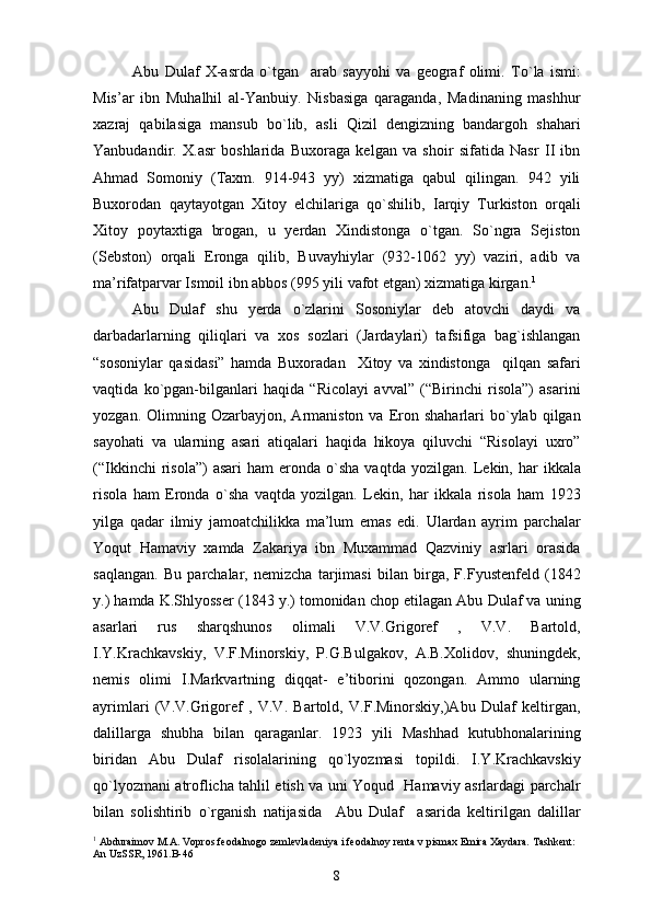 Abu   Dulaf   X-asrda   o`tgan     arab   sayyohi   va   geograf   olimi.   To`la   ismi:
Mis’ar   ibn   Muhalhil   al-Yanbuiy.   Nisbasiga   qaraganda,   Madinaning   mashhur
xazraj   qabilasiga   mansub   bo`lib,   asli   Qizil   dengizning   bandargoh   shahari
Yanbudandir.   X.asr   boshlarida   Buxoraga   kelgan   va   shoir   sifatida   Nasr   II   ibn
Ahmad   Somoniy   (Taxm.   914-943   yy)   xizmatiga   qabul   qilingan.   942   yili
Buxorodan   qaytayotgan   Xitoy   elchilariga   qo`shilib,   Iarqiy   Turkiston   orqali
Xitoy   poytaxtiga   brogan,   u   yerdan   Xindistonga   o`tgan.   So`ngra   Sejiston
(Sebston)   orqali   Eronga   qilib,   Buvayhiylar   (932-1062   yy)   vaziri,   adib   va
ma’rifatparvar Ismoil ibn abbos (995 yili vafot etgan) xizmatiga kirgan. 1
Abu   Dulaf   shu   yerda   o`zlarini   Sosoniylar   deb   atovchi   daydi   va
darbadarlarning   qiliqlari   va   xos   sozlari   (Jardaylari)   tafsifiga   bag`ishlangan
“sosoniylar   qasidasi”   hamda   Buxoradan     Xitoy   va   xindistonga     qilqan   safari
vaqtida   ko`pgan-bilganlari   haqida   “Ricolayi   avval”   (“Birinchi   risola”)   asarini
yozgan.  Olimning  Ozarbayjon,  Armaniston  va  Eron  shaharlari  bo`ylab  qilgan
sayohati   va   ularning   asari   atiqalari   haqida   hikoya   qiluvchi   “Risolayi   uxro”
(“Ikkinchi  risola”)   asari  ham  eronda  o`sha   vaqtda  yozilgan.   Lekin,  har  ikkala
risola   ham   Eronda   o`sha   vaqtda   yozilgan.   Lekin,   har   ikkala   risola   ham   1923
yilga   qadar   ilmiy   jamoatchilikka   ma’lum   emas   edi.   Ulardan   ayrim   parchalar
Yoqut   Hamaviy   xamda   Zakariya   ibn   Muxammad   Qazviniy   asrlari   orasida
saqlangan.   Bu   parchalar,   nemizcha   tarjimasi   bilan   birga,   F.Fyustenfeld   (1842
y.) hamda K.Shlyosser (1843 y.) tomonidan chop etilagan Abu Dulaf va uning
asarlari   rus   sharqshunos   olimali   V.V.Grigoref   ,   V.V.   Bartold,
I.Y.Krachkavskiy,   V.F.Minorskiy,   P.G.Bulgakov,   A.B.Xolidov,   shuningdek,
nemis   olimi   I.Markvartning   diqqat-   e’tiborini   qozongan.   Ammo   ularning
ayrimlari   (V.V.Grigoref   ,   V.V.   Bartold,   V.F.Minorskiy,)Abu   Dulaf   keltirgan,
dalillarga   shubha   bilan   qaraganlar.   1923   yili   Mashhad   kutubhonalarining
biridan   Abu   Dulaf   risolalarining   qo`lyozmasi   topildi.   I.Y.Krachkavskiy
qo`lyozmani atroflicha tahlil etish va uni Yoqud   Hamaviy asrlardagi parchalr
bilan   solishtirib   o`rganish   natijasida     Abu   Dulaf     asarida   keltirilgan   dalillar
1
  Abduraimov M.A. Vopros feodalnogo zemlevladeniya i feodalnoy renta v pismax Emira Xaydara. Tashkent: 
An UzSSR, 1961.B-46
8 