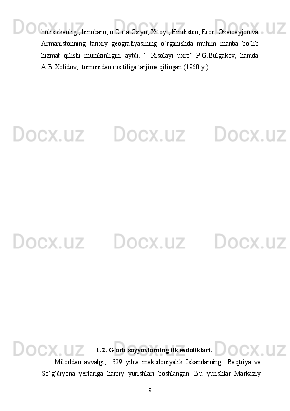 holis ekanligi, binobarn, u O`rta Osiyo, Xitoy , Hindiston, Eron, Ozarbayjon va
Armanistonning   tarixiy   geografiyasining   o`rganishda   muhim   manba   bo`lib
hizmat   qilishi   mumkinligini   aytdi.   “   Risolayi   uxro”   P.G.Bulgakov,   hamda
A.B.Xolidov,  tomonidan rus tiliga tarjima qilingan (1960 y.) 
1.2. G‘arb sayyoxlarning ilk esdaliklari.
Miloddan   avvalgi,     329   yilda   makedoniyalik   Iskandarning     Baqtriya   va
So‘g‘diyona   yerlariga   harbiy   yurishlari   boshlangan.   Bu   yurishlar   Markaziy
9 