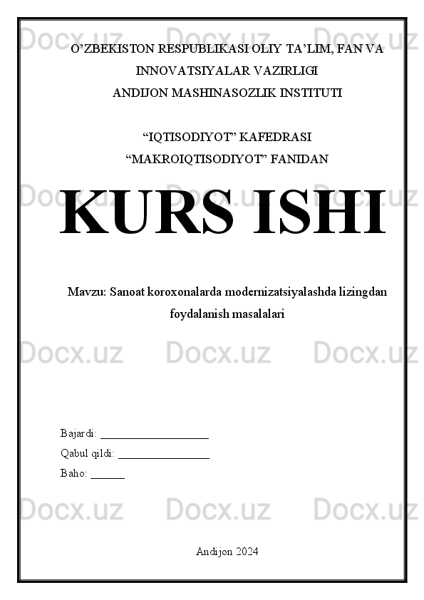 O’ZBEKISTON RESPUBLIKASI OLIY TA’LIM, FAN VA
INNOVATSIYALAR VAZIRLIGI
ANDIJON MASHINASOZLIK INSTITUTI
“IQTISODIYOT” KAFEDRASI
“MAKROIQTISODIYOT” FANIDAN
KURS ISHI
Mavzu: Sanoat koroxonalarda modernizatsiyalashda lizingdan
foydalanish masalalari
Bajardi: ___________________
Qabul qildi: ________________
Baho: ______
Andijon 2024   