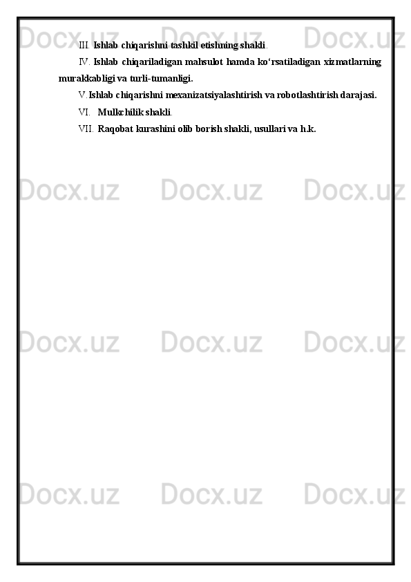 III. Ishlab chiqarishni tashkil etishning shakli .
IV. Ishlab chiqariladigan mahsulot hamda ko‘rsatiladigan xizmatlarning
murakkabligi va turli-tumanligi.
V. Ishlab chiqarishni mexanizatsiyalashtirish va robotlashtirish darajasi.
VI. Mulkchilik shakli .
VII. Raqobat kurashini olib borish shakli, usullari va h.k. 