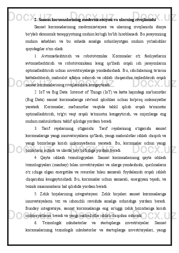 2. Sanoat korxonalarining modernizatsiyasi va ularning rivojlanishi
Sanoat   korxonalarining   modernizatsiyasi   va   ularning   rivojlanishi   dünya
bo'ylab ekonomik taraqqiyotning muhim ko'ngli bo'lib hisoblanadi. Bu jarayonning
muhim   sabablari   va   bu   sohada   amalga   oshirilayotgan   muhim   yo'nalishlar
quyidagilar o'rin oladi:
1.   Avtomatlashtirish   va   robototexnika:   Korxonalar   o'z   faoliyatlarini
avtomatlashtirish   va   robototexnikani   keng   qo'llash   orqali   ish   jarayonlarini
optimallashtirish  uchun investitsiyalarga  yondashishadi.  Bu,  ishchilarning  ta'sirini
kattalashtirish,   mahsulot   sifatini   oshirish   va   ishlab   chiqarishni   tezlashtirish   orqali
sanoat korxonalarining rivojlanishini kengaytiradi.
2.   IoT   va   Big   Data:   Internet   of   Things   (IoT)   va   katta   hajmdagi   ma'lumotlar
(Big   Data)   sanoat   korxonalariga   iste'mol   qilishlari   uchun   ko'proq   imkoniyatlar
yaratadi.   Korxonalar,   ma'lumotlar   vaqtida   tahlil   qilish   orqali   ta'minotni
optimallashtirish,   to'g'ri   vaqt   orqali   ta'minotni   kengaytirish,   va   mijozlarga   eng
muhim mahsulotlarni taklif qilishga yordam beradi.
3.   Tarif   rejalarining   o'zgarishi:   Tarif   rejalarining   o'zgarishi   sanoat
korxonalariga yangi innovatsiyalarni  qo'llash, yangi mahsulotlar ishlab chiqish va
yangi   bozorlarga   kirish   imkoniyatlarini   yaratadi.   Bu,   korxonalar   uchun   yangi
bozorlarni ochadi va ularda boy bo'lishga yordam beradi.
4.   Qayta   ishlash   texnologiyalari:   Sanoat   korxonalarining   qayta   ishlash
texnologiyalari (manbay) bilan investitsiyalari va ularga yondashishi, qurilmalarni
o'z   ichiga   olgan   energetika   va   resurslar   bilan   samarali   foydalanish   orqali   ishlab
chiqarishni   kengaytirishadi.   Bu,   korxonalar   uchun   samarali,   energiyani   tejash,   va
texnik muammolarni hal qilishda yordam beradi.
5.   Zelik   birjalarining   integratsiyasi:   Zelik   birjalari   sanoat   korxonalariga
innovatsiyalarni   tez   va   ishonchli   ravishda   amalga   oshirishga   yordam   beradi.
Bunday   integratsiya,   sanoat   korxonalariga   eng   so'nggi   zelik   bozorlariga   kirish
imkoniyatlarini beradi va yangi mahsulotlar ishlab chiqishni oshiradi.
6.   Texnologik   inkubatorlar   va   startuplarga   investitsiyalar:   Sanoat
korxonalarining   texnologik   inkubatorlar   va   startuplarga   investitsiyalari,   yangi 