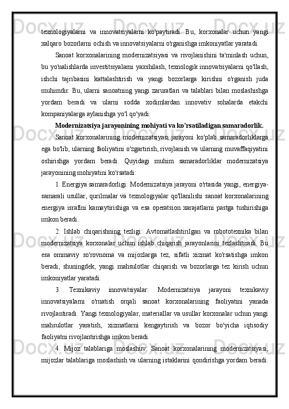 texnologiyalarni   va   innovatsiyalarni   ko'paytiradi.   Bu,   korxonalar   uchun   yangi
xalqaro bozorlarni ochish va innovatsiyalarni o'rganishga imkoniyatlar yaratadi.
Sanoat   korxonalarining   modernizatsiyasi   va   rivojlanishini   ta'minlash   uchun,
bu yo'nalishlarda investitsiyalarni yaxshilash, texnologik innovatsiyalarni qo'llash,
ishchi   tajribasini   kattalashtirish   va   yangi   bozorlarga   kirishni   o'rganish   juda
muhimdir.  Bu, ularni   sanoatning  yangi  zaruratlari   va  talablari   bilan moslashishga
yordam   beradi   va   ularni   sodda   xodimlardan   innovativ   sohalarda   etakchi
kompaniyalarga aylanishga yo'l qo'yadi.
Modernizatsiya jarayonining mohiyati va ko'rsatiladigan samaradorlik.
Sanoat   korxonalarining   modernizatsiyasi   jarayoni   ko'plab   samaradorliklarga
ega bo'lib, ularning faoliyatini o'zgartirish, rivojlanish va ularning muvaffaqiyatini
oshirishga   yordam   beradi.   Quyidagi   muhim   samaradorliklar   modernizatsiya
jarayonining mohiyatini ko'rsatadi:
1. Energiya samaradorligi: Modernizatsiya jarayoni o'rtasida yangi, energiya-
samarali   usullar,   qurilmalar   va   texnologiyalar   qo'llanilishi   sanoat   korxonalarining
energiya   israfini   kamaytirishiga   va   esa   operatsion   xarajatlarni   pastga   tushirishiga
imkon beradi.
2.   Ishlab   chiqarishning   tezligi:   Avtomatlashtirilgan   va   robototexnika   bilan
modernizatsiya   korxonalar   uchun   ishlab   chiqarish   jarayonlarini   tezlashtiradi.   Bu
esa   ommaviy   so'rovnoma   va   mijozlarga   tez,   sifatli   xizmat   ko'rsatishga   imkon
beradi,   shuningdek,   yangi   mahsulotlar   chiqarish   va   bozorlarga   tez   kirish   uchun
imkoniyatlar yaratadi.
3.   Texnikaviy   innovatsiyalar:   Modernizatsiya   jarayoni   texnikaviy
innovatsiyalarni   o'rnatish   orqali   sanoat   korxonalarining   faoliyatini   yanada
rivojlantiradi. Yangi texnologiyalar, materiallar va usullar korxonalar uchun yangi
mahsulotlar   yaratish,   xizmatlarni   kengaytirish   va   bozor   bo'yicha   iqtisodiy
faoliyatni rivojlantirishga imkon beradi.
4.   Mijoz   talablariga   moslashuv:   Sanoat   korxonalarining   modernizatsiyasi,
mijozlar talablariga moslashish va ularning istaklarini qondirishga yordam beradi. 