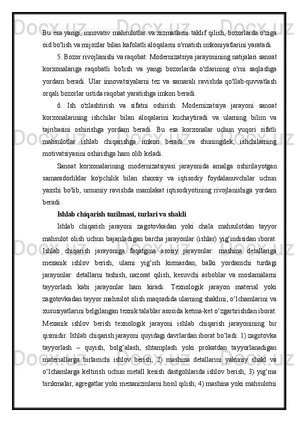 Bu esa yangi, innovativ mahsulotlar va xizmatlarni taklif qilish, bozorlarda o'ziga
oid bo'lish va mijozlar bilan kafolatli aloqalarni o'rnatish imkoniyatlarini yaratadi.
5. Bozor rivojlanishi va raqobat: Modernizatsiya jarayonining natijalari sanoat
korxonalariga   raqobatli   bo'lish   va   yangi   bozorlarda   o'zlarining   o'rni   saqlashga
yordam   beradi.   Ular   innovatsiyalarni   tez   va   samarali   ravishda   qo'llab-quvvatlash
orqali bozorlar ustida raqobat yaratishga imkon beradi.
6.   Ish   o'zlashtirish   va   sifatni   oshirish:   Modernizatsiya   jarayoni   sanoat
korxonalarining   ishchilar   bilan   aloqalarini   kuchaytiradi   va   ularning   bilim   va
tajribasini   oshirishga   yordam   beradi.   Bu   esa   korxonalar   uchun   yuqori   sifatli
mahsulotlar   ishlab   chiqarishga   imkon   beradi   va   shuningdek,   ishchilarning
motivatsiyasini oshirishga ham olib keladi.
Sanoat   korxonalarining   modernizatsiyasi   jarayonida   amalga   oshirilayotgan
samaradorliklar   ko'pchilik   bilan   shaxsiy   va   iqtisodiy   foydalanuvchilar   uchun
yaxshi   bo'lib,   umumiy   ravishda   mamlakat   iqtisodiyotining   rivojlanishiga   yordam
beradi.
Ishlab chiqarish tuzilmasi, turlari va shakli
Ishlab   chiqarish   jarayoni   zagotovkadan   yoki   chala   mahsulotdan   tayyor
mahsulot olish uchun bajariladigan barcha jarayonlar (ishlar) yig‘indisidan iborat.
Ishlab   chiqarish   jarayoniga   faqatgina   asosiy   jarayonlar:   mashina   detallariga
mexanik   ishlov   berish,   ularni   yig‘ish   kirmasdan,   balki   yordamchi   turdagi
jarayonlar:   detallarni   tashish,   nazorat   qilish,   kesuvchi   asboblar   va   moslamalarni
tayyorlash   kabi   jarayonlar   ham   kiradi.   Texnologik   jarayon   material   yoki
zagotovkadan tayyor mahsulot olish maqsadida ularning shaklini, o‘lchamlarini va
xususiyatlarini belgilangan texnik talablar asosida ketma-ket o‘zgartirishdan iborat.
Mexanik   ishlov   berish   texnologik   jarayoni   ishlab   chiqarish   jarayonining   bir
qismidir. Ishlab chiqarish jarayoni quyidagi davrlardan iborat bo‘ladi: 1) zagotovka
tayyorlash   –   quyish,   bolg‘alash,   shtamplash   yoki   prokatdan   tayyorlanadigan
materiallarga   birlamchi   ishlov   berish;   2)   mashina   detallarini   yakuniy   shakl   va
o‘lchamlarga  keltirish  uchun  metall  kesish  dastgohlarida  ishlov  berish;  3)  yig‘ma
birikmalar, agregatlar yoki mexanizmlarni hosil qilish; 4) mashina yoki mahsulotni 