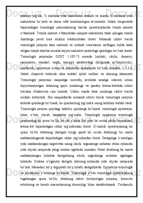 yakuniy   yig‘ish;   5)   mashina   yoki   mahsulotni   sozlash   va   sinash;   6)   mashina   yoki
mahsulotni   bo‘yash   va   ularni   sifat   buzilmasligini   ta‘minlash.   Ishlab   chiqarishda
bajariladigan   texnologik   jarayonlarning   barcha   operatsiyalarida   texnik   nazorat
o‘tkaziladi. Texnik nazorat  o‘tkazishdan  maqsad mahsulotni  talab qilingan texnik
shartlarga   javob   bera   olishini   tekshirishdan   iborat.   Mexanik   ishlov   berish
texnologik   jarayoni   kam   material   va   mehnat   resurslarini   sarflagan   holda   talab
etilgan texnik shartlar asosida tayyor mahsulot yaratishga qaratilgan bo‘lishi kerak.
Texnologik   jarayonlar   GOST   1.109-73   asosida   loyihali,   ishchi,   donaviy,
namunaviy,   standart,   vaqtli,   taraqqiy   xarakterdagi   (kelgusida   qo‘llaniluvchi),
marshrutli,   operatsiya   uchun   va   marshrutli-operatsiyali   bo‘lishi   mumkin.   1.2.3-§.
Ishlab   chiqarish   turlarida   ishni   tashkil   qilish   usullari   va   ularning   ahamiyati
Texnologik   jarayonni   maqsadga   muvofiq   ravishda   amalga   oshirish   uchun
tayyorlanayotgan   detalning   qaysi   yuzalariga   va   qanday   ketma-ketlikda   ishlov
berishni   ifodalovchi   reja   tuziladi.   Ushbu   rejada   detal   yuzlariga   ishlov   berish
usullari   keltiriladi.   Shu   maqsadlarda   mexanik   ishlov   berish   texnologik   jarayoni
alohida qismlarga bo‘linadi, bu qismlarning yig‘indisi uning tarkibini tashkil etadi.
Texnologik   jarayon   quyidagi   tarkibiy   qismlarga   bo‘linadi:   texnologik   operatsiya;
holat;   o‘tish;   yurish;   harakatlar   yig‘indisi.   Texnologik   operatsiya   texnologik
jarayonning bir qismi bo‘lib, bir ish o‘rnida (bir yoki bir necha ishchi tomonidan)
ketma-ket   bajariladigan   ishlar   yig‘indisidan   iborat.   O‘rnatish   operatsiyaning   bir
qismi   bo‘lib   detalning   (dastgoh   turiga   qarab   bir   necha   detalning)   bir   marta
mahkamlanganda   bajariladigan   ishlar   yig‘indisidan   iborat.   Dastgohga   o‘rnatilgan
yoki   mahkamlangan   zagotovka   uning   ishchi   organlariga   nisbatan   stolni   aylanishi
yoki   siljishi   natijasida   yangi   holatni   egallashi   mumkin.   Holat   detalning   bir   marta
mahkamlangan   holatida   dastgohning   ishchi   organlariga   nisbatan   egallagan
holatidir.   Holatni   o‘zgarishi   dastgoh   stolining   aylanishi   yoki   siljishi   natijasida
bo‘ladi. Masaslan: ko‘p shpindelli ko‘p holatli dastgohlarda. Operatsiya texnologik
va   yordamchi   o‘tishlarga   bo‘linadi.   Texnologik   o‘tish   texnologik   operatsiyaning
tugallangan   qismi   bo‘lib,   detalning   ishlov   berilayotgan   yuzasini,   kesuvchi
asbobning   va   kesish   maromlarining   doimiyligi   bilan   xarakterlanadi.   Yordamchi 