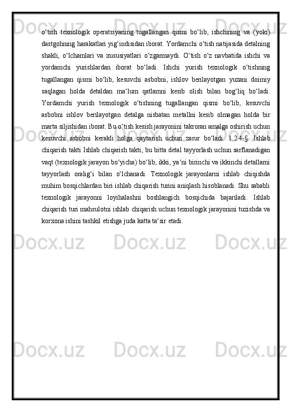 o‘tish   texnologik   operatsiyaning   tugallangan   qismi   bo‘lib,   ishchining   va   (yoki)
dastgohning harakatlari yig‘indisidan iborat. Yordamchi o‘tish natijasida detalning
shakli,   o‘lchamlari   va   xususiyatlari   o‘zgarmaydi.   O‘tish   o‘z   navbatida   ishchi   va
yordamchi   yurishlardan   iborat   bo‘ladi.   Ishchi   yurish   texnologik   o‘tishning
tugallangan   qismi   bo‘lib,   kesuvchi   asbobni,   ishlov   berilayotgan   yuzani   doimiy
saqlagan   holda   detaldan   ma‘lum   qatlamni   kesib   olish   bilan   bog‘liq   bo‘ladi.
Yordamchi   yurish   texnologik   o‘tishning   tugallangan   qismi   bo‘lib,   kesuvchi
asbobni   ishlov   berilayotgan   detalga   nisbatan   metallni   kesib   olmagan   holda   bir
marta siljishidan iborat. Bu o‘tish kesish jarayonini takroran amalga oshirish uchun
kesuvchi   asbobni   kerakli   holga   qaytarish   uchun   zarur   bo‘ladi.   1.2.4-§.   Ishlab
chiqarish takti Ishlab chiqarish takti, bu bitta detal tayyorlash uchun sarflanadigan
vaqt (texnologik jarayon bo‘yicha) bo‘lib, ikki, ya‘ni birinchi va ikkinchi detallarni
tayyorlash   oralig‘i   bilan   o‘lchanadi.   Texnologik   jarayonlarni   ishlab   chiqishda
muhim bosqichlardan biri ishlab chiqarish turini aniqlash hisoblanadi. Shu sababli
texnologik   jarayonni   loyihalashni   boshlangich   bosqichida   bajariladi.   Ishlab
chiqarish turi mahsulotni ishlab chiqarish uchun texnologik jarayonini tuzishda va
korxona ishini tashkil etishga juda katta ta‘sir etadi.  