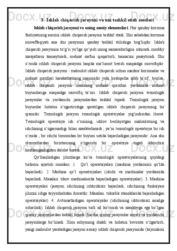 3. Ishlab chiqarish jarayoni va uni tashkil etish asoslari
Ishlab chiqarish jarayoni va uning asosiy elementlari . Har qanday korxona
faoliyatining asosini ishlab chiqarish jarayoni tashkil etadi. Shu sababdan korxona
muvaffaqiyati   ana   shu   jarayonni   qanday   tashkil   etilishiga   bog‘liqdir.   Ishlab
chiqarish jarayonini to‘g‘ri yo‘lga qo‘yish uning samaradorligini oshiradi, moddiy
xarajatlarni   kamaytiradi,   mehnat   sarfini   qisqartirib,   tannarxni   pasaytiradi.   Shu
o‘rinda   ishlab   chiqarish   jarayoni   haqida   ma‘lumot   berish   maqsadga   muvofiqdir.
Ishlab chiqarish jarayoni - mahsulot ishlab chiqarish uchun mazkur korxonalar va
mehnat   qurollari   harakatlarining   majmuidir   yoki   boshqacha   qilib   ta‘rif     berilsa,
ishlab   chiqarish   jarayoni   insonning   mehnat   qurollari   yordamida   mehnat
buyumlariga   maqsadga   muvofiq   ta‘siri.   Ishlab   chiqarish   jarayoni   texnologik
jarayonlar   va   yordamchi   jarayonlardan   tashkil   topadi.   Texnologik   jarayon
buyumlar   holatini   o‘zgartirishga   qaratilgan   ishlab   chiqarish   jarayoning   bir
qismidir.   Texnologik   jarayon   texnologik   operatsiyalar   yig‘indisidan   iborat.
Texnologik   operatsiya   ish   o‘rnining,   ishlov   berilayotgan   mahsulotning   va
ishchining o‘zgarmasligi  bilan xarakterlanadi , ya‘ni texnologik operatsiya bir ish
o‘rnida , bir ishchi tomonidan bir buyum ustida bajariladigan jarayondir. Ana shu
elementlardan   birortasining   o‘zgarishi   bir   operatsiya   tugab   ikkinchisi
boshlanganligidan dalolat beradi.
Qo‘llaniladigan   jihozlarga   ko‘ra   texnologik   operatsiyalarning   quyidagi
turlarini   ajratish   mumkin:   1.     Qo‘l   operatsiyalari   (mashina   yordamisiz   qo‘lda
bajariladi).   2.   Mashina   qo‘l   operatsiyalari   (ishchi   va   mashinalar   yordamida
bajariladi.   Masalan:   tikuv   mashinalarida   bajariladigan   operatsiyalar).   3.   Mashina
operatsiyalari   (jarayon   ishchining   ishtirokisiz   bajariladi,   ishchining   funksiyasi
jihozni ishga tayyorlashdan iboratdir. Masalan: tokorlik stanoklarida bajariladigan
operatsiyalar).   4.   Avtomatlashgan   operatsiyalar   (ishchining   ishtirokisiz   amalga
oshiriladi).   Ishlab   chiqarish   jarayoni   turli   xil   ko‘rinish   va   xarakterga   ega   bo‘lgan
qismiy jarayonlardan tashkil topadi. Barcha qismiy jarayonlar asosiy va yordamchi
jarayonlarga   bo‘linadi.   Xom   ashyoning   shakli   va   holatini   bevosita   o‘zgartirib,
yangi mahsulot yaratadigan jarayon asosiy ishlab chiqarish jarayonidir (kiyimlarni 