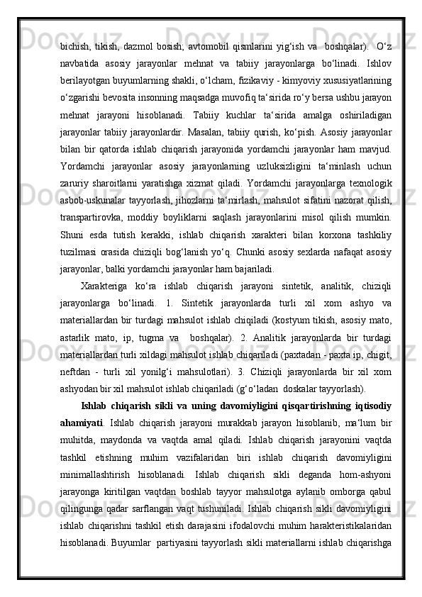 bichish,   tikish,   dazmol   bosish;   avtomobil   qismlarini   yig‘ish   va     boshqalar).     O‘z
navbatida   asosiy   jarayonlar   mehnat   va   tabiiy   jarayonlarga   bo‘linadi.   Ishlov
berilayotgan buyumlarning shakli, o‘lcham, fizikaviy - kimyoviy xususiyatlarining
o‘zgarishi bevosita insonning maqsadga muvofiq ta‘sirida ro‘y bersa ushbu jarayon
mehnat   jarayoni   hisoblanadi.   Tabiiy   kuchlar   ta‘sirida   amalga   oshiriladigan
jarayonlar   tabiiy   jarayonlardir.   Masalan,   tabiiy   qurish,   ko‘pish.   Asosiy   jarayonlar
bilan   bir   qatorda   ishlab   chiqarish   jarayonida   yordamchi   jarayonlar   ham   mavjud.
Yordamchi   jarayonlar   asosiy   jarayonlarning   uzluksizligini   ta‘minlash   uchun
zaruriy   sharoitlarni   yaratishga   xizmat   qiladi.   Yordamchi   jarayonlarga   texnologik
asbob-uskunalar  tayyorlash,  jihozlarni  ta‘mirlash,  mahsulot  sifatini  nazorat  qilish,
transpartirovka,   moddiy   boyliklarni   saqlash   jarayonlarini   misol   qilish   mumkin.
Shuni   esda   tutish   kerakki,   ishlab   chiqarish   xarakteri   bilan   korxona   tashkiliy
tuzilmasi   orasida   chiziqli   bog‘lanish   yo‘q.   Chunki   asosiy   sexlarda   nafaqat   asosiy
jarayonlar, balki yordamchi jarayonlar ham bajariladi.
Xarakteriga   ko‘ra   ishlab   chiqarish   jarayoni   sintetik,   analitik,   chiziqli
jarayonlarga   bo‘linadi.   1.   Sintetik   jarayonlarda   turli   xil   xom   ashyo   va
materiallardan bir  turdagi  mahsulot  ishlab chiqiladi (kostyum  tikish, asosiy mato,
astarlik   mato,   ip,   tugma   va     boshqalar).   2.   Analitik   jarayonlarda   bir   turdagi
materiallardan turli xildagi mahsulot ishlab chiqariladi (paxtadan - paxta ip, chigit,
neftdan   -   turli   xil   yonilg‘i   mahsulotlari).   3.   Chiziqli   jarayonlarda   bir   xil   xom
ashyodan bir xil mahsulot ishlab chiqariladi (g‘o‘ladan  doskalar tayyorlash).
Ishlab   chiqarish   sikli   va   uning   davomiyligini   qisqartirishning   iqtisodiy
ahamiyati .   Ishlab   chiqarish   jarayoni   murakkab   jarayon   hisoblanib,   ma‘lum   bir
muhitda,   maydonda   va   vaqtda   amal   qiladi.   Ishlab   chiqarish   jarayonini   vaqtda
tashkil   etishning   muhim   vazifalaridan   biri   ishlab   chiqarish   davomiyligini
minimallashtirish   hisoblanadi.   Ishlab   chiqarish   sikli   deganda   hom-ashyoni
jarayonga   kiritilgan   vaqtdan   boshlab   tayyor   mahsulotga   aylanib   omborga   qabul
qilingunga  qadar   sarflangan   vaqt   tushuniladi.   Ishlab  chiqarish   sikli   davomiyligini
ishlab   chiqarishni   tashkil   etish   darajasini   ifodalovchi   muhim   harakteristikalaridan
hisoblanadi. Buyumlar  partiyasini tayyorlash sikli materiallarni ishlab chiqarishga 