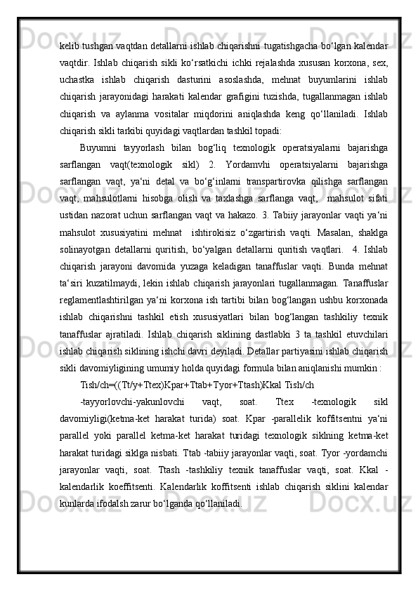 kelib tushgan vaqtdan detallarni ishlab chiqarishni tugatishgacha bo‘lgan kalendar
vaqtdir.   Ishlab   chiqarish   sikli   ko‘rsatkichi   ichki   rejalashda   xususan   korxona,   sex,
uchastka   ishlab   chiqarish   dasturini   asoslashda,   mehnat   buyumlarini   ishlab
chiqarish   jarayonidagi   harakati   kalendar   grafigini   tuzishda,   tugallanmagan   ishlab
chiqarish   va   aylanma   vositalar   miqdorini   aniqlashda   keng   qo‘llaniladi.   Ishlab
chiqarish sikli tarkibi quyidagi vaqtlardan tashkil topadi:
Buyumni   tayyorlash   bilan   bog‘liq   texnologik   operatsiyalarni   bajarishga
sarflangan   vaqt(texnologik   sikl)   2.   Yordamvhi   operatsiyalarni   bajarishga
sarflangan   vaqt,   ya‘ni   detal   va   bo‘g‘inlarni   transpartirovka   qilishga   sarflangan
vaqt,   mahsulotlarni   hisobga   olish   va   taxlashga   sarflanga   vaqt,     mahsulot   sifati
ustidan nazorat uchun sarflangan vaqt va hakazo. 3. Tabiiy jarayonlar vaqti ya‘ni
mahsulot   xususiyatini   mehnat     ishtirokisiz   o‘zgartirish   vaqti.   Masalan,   shaklga
solinayotgan   detallarni   quritish,   bo‘yalgan   detallarni   quritish   vaqtlari.     4.   Ishlab
chiqarish   jarayoni   davomida   yuzaga   keladigan   tanaffuslar   vaqti.   Bunda   mehnat
ta‘siri   kuzatilmaydi, lekin  ishlab  chiqarish  jarayonlari   tugallanmagan. Tanaffuslar
reglamentlashtirilgan   ya‘ni   korxona   ish   tartibi   bilan   bog‘langan   ushbu   korxonada
ishlab   chiqarishni   tashkil   etish   xususiyatlari   bilan   bog‘langan   tashkiliy   texnik
tanaffuslar   ajratiladi.   Ishlab   chiqarish   siklining   dastlabki   3   ta   tashkil   etuvchilari
ishlab chiqarish siklining ishchi davri deyiladi. Detallar partiyasini ishlab chiqarish
sikli davomiyligining umumiy holda quyidagi formula bilan aniqlanishi mumkin :
Tish/ch=((Tt/y+Ttex)Kpar+Ttab+Tyor+Ttash)Kkal Tish/ch
-tayyorlovchi-yakunlovchi   vaqt,   soat.   Ttex   -texnologik   sikl
davomiyligi(ketma-ket   harakat   turida)   soat.   Kpar   -parallelik   koffitsentni   ya‘ni
parallel   yoki   parallel   ketma-ket   harakat   turidagi   texnologik   siklning   ketma-ket
harakat turidagi siklga nisbati. Ttab -tabiiy jarayonlar vaqti, soat. Tyor -yordamchi
jarayonlar   vaqti,   soat.   Ttash   -tashkiliy   texnik   tanaffuslar   vaqti,   soat.   Kkal   -
kalendarlik   koeffitsenti.   Kalendarlik   koffitsenti   ishlab   chiqarish   siklini   kalendar
kunlarda ifodalsh zarur bo‘lganda qo‘llaniladi. 