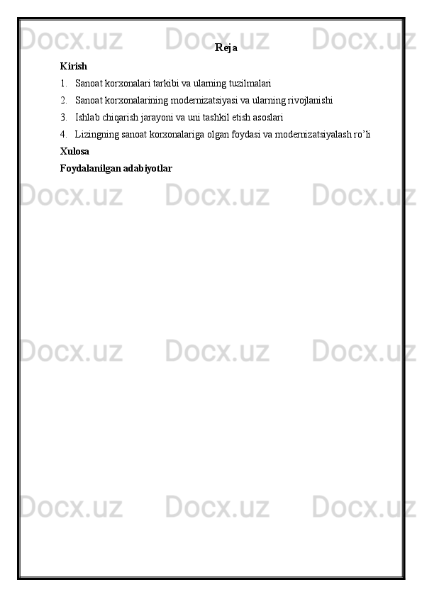 Reja
Kirish
1. Sanoat korxonalari tarkibi va ularning tuzilmalari
2. Sanoat korxonalarining modernizatsiyasi va ularning rivojlanishi
3. Ishlab chiqarish jarayoni va uni tashkil etish asoslari
4. Lizingning sanoat korxonalariga olgan foydasi va modernizatsiyalash ro’li
Xulosa
Foydalanilgan adabiyotlar 