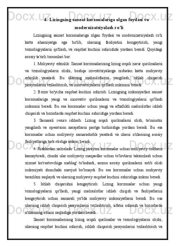 4. Lizingning sanoat korxonalariga olgan foydasi va
modernizatsiyalash ro’li
Lizingning   sanoat   korxonalariga   olgan   foydasi   va   modernizatsiyalash   ro'li
katta   ahamiyatga   ega   bo'lib,   ularning   faoliyatini   kengaytirish,   yangi
texnologiyalarni   qo'llash,   va   raqobat   kuchini   oshirishda   yordam   beradi.   Quyidagi
asosiy ta'sirli tomonlari bor:
1. Moliyaviy erkinlik: Sanoat korxonalarining lizing orqali zarur qurilmalarni
va   texnologiyalarni   olishi,   boshqa   investitsiyalarga   nisbatan   katta   moliyaviy
erkinlik   yaratadi.   Bu   ularning   mahsulotlarini   yangilash,   ishlab   chiqarish
jarayonlarini tezlashtirish, va innovatsiyalarni qo'llash imkonini beradi.
2.   Bozor   bo'yicha   raqobat   kuchini   oshirish:   Lizingning   imkoniyatlari   sanoat
korxonalariga   yangi   va   innovativ   qurilmalarni   va   texnologiyalarni   qo'llash
imkonini   beradi.   Bu   esa   korxonalar   uchun   yangi   va   afzallikli   mahsulotlar   ishlab
chiqarish va bozorlarda raqobat kuchini oshirishga yordam beradi.
3.   Samarali   resurs   ishlash:   Lizing   orqali   qurilmalarni   olish,   ta'minotni
yangilash   va   operatsion   xarajatlarni   pastga   tushirishga   yordam   beradi.   Bu   esa
korxonalar   uchun   moliyaviy   samaradorlik   yaratadi   va   ularni   o'zlarining   asosiy
faoliyatlariga tark etishga imkon beradi.
4. Risklardan xaloslash: Lizing jarayoni korxonalar uchun moliyaviy risklarni
kamaytiradi, chunki ular moliyaviy maqsadlar  uchun to'lovlarni taksimlash uchun
xizmat   ko'rsatuvchiga   mablag'   to'lashadi,   ammo   asosiy   qurilmalarni   sotib   olish
imkoniyati   shunchaki   mavjud   bo'lmaydi.   Bu   esa   korxonalar   uchun   moliyaviy
tarazlikni saqlaydi va ularning moliyaviy raqobat kuchini oshirishga imkon beradi.
5.   Ishlab   chiqarishni   kengaytirish:   Lizing   korxonalar   uchun   yangi
texnologiyalarni   qo'llash,   yangi   mahsulotlar   ishlab   chiqish   va   faoliyatlarini
kengaytirish   uchun   samarali   yo'lda   moliyaviy   imkoniyatlarni   beradi.   Bu   esa
ularning   ishlab   chiqarish   jarayonlarini   tezlashtirish,   sifatni   oshirish   va   bozorlarda
o'zlarining o'rnini saqlashga yordam beradi.
Sanoat   korxonalarining   lizing   orqali   qurilmalar   va   texnologiyalarni   olishi,
ularning   raqobat   kuchini   oshirish,   ishlab   chiqarish   jarayonlarini   tezlashtirish   va 