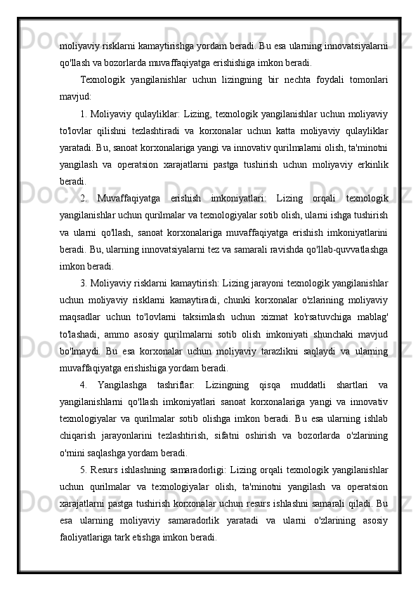 moliyaviy risklarni kamaytirishga yordam beradi. Bu esa ularning innovatsiyalarni
qo'llash va bozorlarda muvaffaqiyatga erishishiga imkon beradi.
Texnologik   yangilanishlar   uchun   lizingning   bir   nechta   foydali   tomonlari
mavjud:
1.   Moliyaviy   qulayliklar:   Lizing,   texnologik   yangilanishlar   uchun   moliyaviy
to'lovlar   qilishni   tezlashtiradi   va   korxonalar   uchun   katta   moliyaviy   qulayliklar
yaratadi. Bu, sanoat korxonalariga yangi va innovativ qurilmalarni olish, ta'minotni
yangilash   va   operatsion   xarajatlarni   pastga   tushirish   uchun   moliyaviy   erkinlik
beradi.
2.   Muvaffaqiyatga   erishish   imkoniyatlari:   Lizing   orqali   texnologik
yangilanishlar uchun qurilmalar va texnologiyalar sotib olish, ularni ishga tushirish
va   ularni   qo'llash,   sanoat   korxonalariga   muvaffaqiyatga   erishish   imkoniyatlarini
beradi. Bu, ularning innovatsiyalarni tez va samarali ravishda qo'llab-quvvatlashga
imkon beradi.
3. Moliyaviy risklarni kamaytirish: Lizing jarayoni texnologik yangilanishlar
uchun   moliyaviy   risklarni   kamaytiradi,   chunki   korxonalar   o'zlarining   moliyaviy
maqsadlar   uchun   to'lovlarni   taksimlash   uchun   xizmat   ko'rsatuvchiga   mablag'
to'lashadi,   ammo   asosiy   qurilmalarni   sotib   olish   imkoniyati   shunchaki   mavjud
bo'lmaydi.   Bu   esa   korxonalar   uchun   moliyaviy   tarazlikni   saqlaydi   va   ularning
muvaffaqiyatga erishishiga yordam beradi.
4.   Yangilashga   tashriflar:   Lizingning   qisqa   muddatli   shartlari   va
yangilanishlarni   qo'llash   imkoniyatlari   sanoat   korxonalariga   yangi   va   innovativ
texnologiyalar   va   qurilmalar   sotib   olishga   imkon   beradi.   Bu   esa   ularning   ishlab
chiqarish   jarayonlarini   tezlashtirish,   sifatni   oshirish   va   bozorlarda   o'zlarining
o'rnini saqlashga yordam beradi.
5.   Resurs   ishlashning   samaradorligi:   Lizing   orqali   texnologik   yangilanishlar
uchun   qurilmalar   va   texnologiyalar   olish,   ta'minotni   yangilash   va   operatsion
xarajatlarni pastga tushirish korxonalar uchun resurs ishlashni  samarali qiladi. Bu
esa   ularning   moliyaviy   samaradorlik   yaratadi   va   ularni   o'zlarining   asosiy
faoliyatlariga tark etishga imkon beradi. 