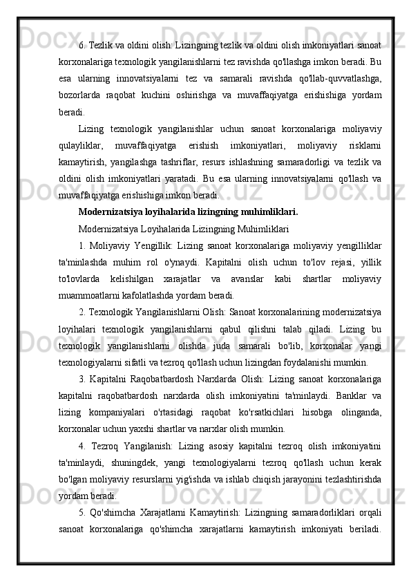 6. Tezlik va oldini olish: Lizingning tezlik va oldini olish imkoniyatlari sanoat
korxonalariga texnologik yangilanishlarni tez ravishda qo'llashga imkon beradi. Bu
esa   ularning   innovatsiyalarni   tez   va   samarali   ravishda   qo'llab-quvvatlashga,
bozorlarda   raqobat   kuchini   oshirishga   va   muvaffaqiyatga   erishishiga   yordam
beradi.
Lizing   texnologik   yangilanishlar   uchun   sanoat   korxonalariga   moliyaviy
qulayliklar,   muvaffaqiyatga   erishish   imkoniyatlari,   moliyaviy   risklarni
kamaytirish,   yangilashga   tashriflar,   resurs   ishlashning   samaradorligi   va   tezlik   va
oldini   olish   imkoniyatlari   yaratadi.   Bu   esa   ularning   innovatsiyalarni   qo'llash   va
muvaffaqiyatga erishishiga imkon beradi.
Modernizatsiya loyihalarida lizingning muhimliklari.
Modernizatsiya Loyihalarida Lizingning Muhimliklari
1.   Moliyaviy   Yengillik:   Lizing   sanoat   korxonalariga   moliyaviy   yengilliklar
ta'minlashda   muhim   rol   o'ynaydi.   Kapitalni   olish   uchun   to'lov   rejasi,   yillik
to'lovlarda   kelishilgan   xarajatlar   va   avanslar   kabi   shartlar   moliyaviy
muammoatlarni kafolatlashda yordam beradi.
2. Texnologik Yangilanishlarni Olish: Sanoat korxonalarining modernizatsiya
loyihalari   texnologik   yangilanishlarni   qabul   qilishni   talab   qiladi.   Lizing   bu
texnologik   yangilanishlarni   olishda   juda   samarali   bo'lib,   korxonalar   yangi
texnologiyalarni sifatli va tezroq qo'llash uchun lizingdan foydalanishi mumkin.
3.   Kapitalni   Raqobatbardosh   Narxlarda   Olish:   Lizing   sanoat   korxonalariga
kapitalni   raqobatbardosh   narxlarda   olish   imkoniyatini   ta'minlaydi.   Banklar   va
lizing   kompaniyalari   o'rtasidagi   raqobat   ko'rsatkichlari   hisobga   olinganda,
korxonalar uchun yaxshi shartlar va narxlar olish mumkin.
4.   Tezroq   Yangilanish:   Lizing   asosiy   kapitalni   tezroq   olish   imkoniyatini
ta'minlaydi,   shuningdek,   yangi   texnologiyalarni   tezroq   qo'llash   uchun   kerak
bo'lgan moliyaviy resurslarni yig'ishda va ishlab chiqish jarayonini tezlashtirishda
yordam beradi.
5.   Qo'shimcha   Xarajatlarni   Kamaytirish:   Lizingning   samaradorliklari   orqali
sanoat   korxonalariga   qo'shimcha   xarajatlarni   kamaytirish   imkoniyati   beriladi. 