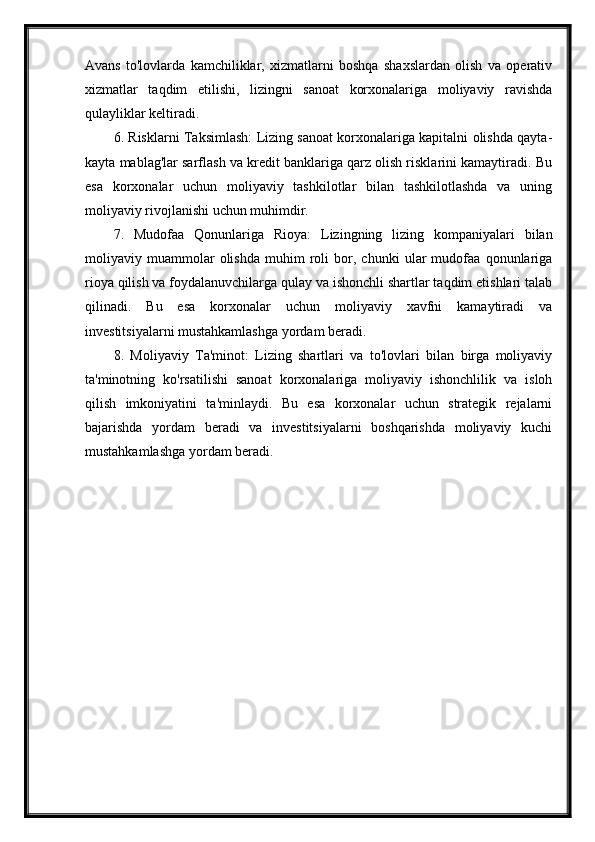 Avans   to'lovlarda   kamchiliklar,   xizmatlarni   boshqa   shaxslardan   olish   va   operativ
xizmatlar   taqdim   etilishi,   lizingni   sanoat   korxonalariga   moliyaviy   ravishda
qulayliklar keltiradi.
6. Risklarni Taksimlash: Lizing sanoat korxonalariga kapitalni olishda qayta-
kayta mablag'lar sarflash va kredit banklariga qarz olish risklarini kamaytiradi. Bu
esa   korxonalar   uchun   moliyaviy   tashkilotlar   bilan   tashkilotlashda   va   uning
moliyaviy rivojlanishi uchun muhimdir.
7.   Mudofaa   Qonunlariga   Rioya:   Lizingning   lizing   kompaniyalari   bilan
moliyaviy   muammolar   olishda   muhim   roli   bor,   chunki   ular   mudofaa   qonunlariga
rioya qilish va foydalanuvchilarga qulay va ishonchli shartlar taqdim etishlari talab
qilinadi.   Bu   esa   korxonalar   uchun   moliyaviy   xavfni   kamaytiradi   va
investitsiyalarni mustahkamlashga yordam beradi.
8.   Moliyaviy   Ta'minot:   Lizing   shartlari   va   to'lovlari   bilan   birga   moliyaviy
ta'minotning   ko'rsatilishi   sanoat   korxonalariga   moliyaviy   ishonchlilik   va   isloh
qilish   imkoniyatini   ta'minlaydi.   Bu   esa   korxonalar   uchun   strategik   rejalarni
bajarishda   yordam   beradi   va   investitsiyalarni   boshqarishda   moliyaviy   kuchi
mustahkamlashga yordam beradi. 