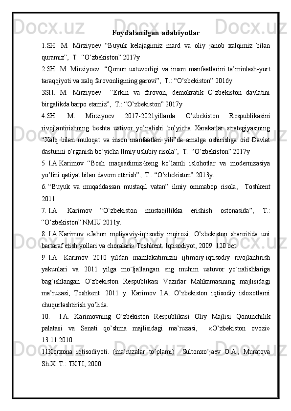 Foydalanilgan adabiyotlar
1.SH.   M.   Mirziyoev   “Buyuk   kelajagimiz   mard   va   oliy   janob   xalqimiz   bilan
quramiz”,  T.: “O’zbekiston” 2017y
2.SH.   M.   Mirziyoev     “Qonun   ustuvorligi   va   inson   manfaatlarini   ta’minlash-yurt
taraqqiyoti va xalq farovonligining garovi”,  T.: “O’zbekiston” 2016y
3SH.   M.   Mirziyoev     “Erkin   va   farovon,   demokratik   O’zbekiston   davlatini
birgalikda barpo etamiz”,  T.: “O’zbekiston” 2017y
4.SH.   M.   Mirziyoev   2017-2021yillarda   O’zbekiston   Respublikasini
rivojlantirishning   beshta   ustivor   yo’nalishi   bo’yicha   Xarakatlar   strategiyasining
“Xalq   bilan   muloqat   va   inson   manfaatlari   yili”da   amalga   oshirishga   oid   Davlat
dasturini o’rganish bo’yicha Ilmiy uslubiy risola”,  T.: “O’zbekiston” 2017y
5 I.A.Karimov   “Bosh   maqsadimiz-keng   ko’lamli   islohotlar   va   modernizasiya
yo’lini qatiyat bilan davom ettirish”,  T.: “O’zbekiston” 2013y.
6. “Buyuk   va   muqaddassan   mustaqil   vatan”   ilmiy   ommabop   risola,     Toshkent
2011.
7. I.A.   Karimov   “O`zbekiston   mustaqillikka   erishish   ostonasida”,   T.:
“O’zbekiston” NMIU 2011y.
8 I.A.Karimov   «Jahon   moliyaviy-iqtisodiy   inqirozi,   O’zbekiston   sharoitida   uni
bartaraf etish yollari va choralari» Toshkent.:Iqtisodiyot, 2009. 120 bet.   
9 I.A.   Karimov   2010   yildan   mamlakatimizni   ijtimoiy-iqtisodiy   rivojlantirish
yakunlari   va   2011   yilga   mo`ljallangan   eng   muhim   ustuvor   yo`nalishlariga
bag`ishlangan   O`zbekiston   Respublikasi   Vazirlar   Mahkamasining   majlisidagi
ma’ruzasi,   Toshkent:   2011   y.   Karimov   I.A.   O’zbekiston   iqtisodiy   isloxotlarni
chuqurlashtirish yo’lida. 
10. I.A.   Karimovning   O’zbekiston   Respublikasi   Oliy   Majlisi   Qonunchilik
palatasi   va   Senati   qo’shma   majlisidagi   ma’ruzasi,     «O’zbekiston   ovozi»
13.11.2010.
11Korxona   iqtisodiyoti.   (ma’ruzalar   to’plami)     Sultonxo’jaev   O.A.,   Muratova
Sh.X. T.: TKTI, 2000.