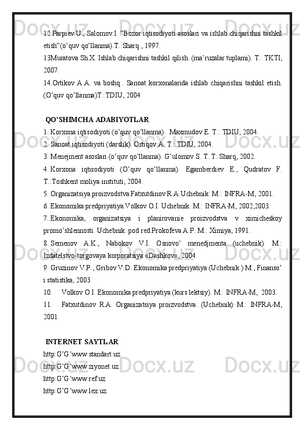 12.Parpiev.U.,   Salomov.I.   ”Bozor iqtisodiyoti asoslari va ishlab chiqarishni tashkil
etish”(o’quv qo’llanma).T. : Sharq , 1997. 
13Muratova Sh.X. Ishlab chiqarishni tashkil qilish. (ma’ruzalar tuplami). T.: TKTI,
2007.
14.Ortikov   A.A.   va   boshq..   Sanoat   korxonalarida   ishlab   chiqarishni   tashkil   etish.
(O’quv qo’llanma)T.:TDIU, 2004
  QO’SHIMCHA ADABIYОTLAR
1. Korxona iqtisodiyoti (o’quv qo’llanma).  Maxmudov E. T.: TDIU, 2004.
2. Sanoat iqtisodiyoti (darslik). Ortiqov A. T.: TDIU, 2004.
3. Menejment asoslari (o’quv qo’llanma). G’ulomov S. T. T.:Sharq, 2002.   
4. Korxona   iqtisodiyoti   (O’quv   qo’llanma).   Egamberdiev   E.,   Qudratov   F.
T.:Toshkent moliya instituti, 2004.
5. Organizatsiya proizvodstva.Fatxutdinov R.A.Uchebnik. M.: INFRA-M, 2001. 
6. Ekonomika predpriyatiya.Volkov O.I. Uchebnik. M.: INFRA-M, 2002,2003.
7. Ekonomika,   organizatsiya   i   planirovanie   proizvodstva   v   ximicheskoy
promo’shlennosti. Uchebnik. pod red.Prokofeva A.P. M.: Ximiya, 1991.
8. Semenov   A.K.,   Nabokov   V.I.   Osnovo’   menedjmenta   (uchebnik).   M.:
Izdatelstvo-torgovaya korporatsiya «Dashkov», 2004.
9.  Gruzinov V.P., Gribov V.D. Ekonomika predpriyatiya (Uchebnik ) M., Finanso’
i statistika, 2003
10. Volkov O.I. Ekonomika predpriyatiya (kurs lektsiy). M.: INFRA-M,  2003.
11. Fatxutdinov   R.A.   Organizatsiya   proizvodstva.   (Uchebnik)   M.:   INFRA-M,
2001.
 INTERNET SAYTLAR
http:G’G’www.standart.uz 
http:G’G’www.ziyonet.uz  
http:G’G’www.ref.uz
http:G’G’www.lex.uz  