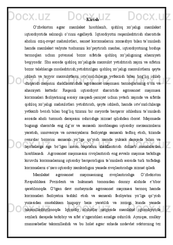 Kirish
O‘zbekiston   agrar   mamlakat   hisoblanib,   qishloq   xo‘jaligi   mamlakat
iqtisodiyotida   salmoqli   o‘rinni   egallaydi.   Iqtisodiyotni   raqamlashtirish   sharoitida
aholini   oziq-ovqat   mahsulotlari,   sanoat   korxonalarini   xomashyo   bilan   ta’minlash
hamda   mamlakat   valyuta   tushumini   ko‘paytirish   manbai,   iqtisodiyotning   boshqa
tarmoqlari   uchun   potensial   bozor   sifatida   qishloq   xo‘jaligining   ahamiyati
beqiyosdir.   Shu   asosda   qishloq   xo‘jaligida   maxsulot   yetishtirish   xajmi   va   sifatini
bozor talablariga moslashtirish,yetishtirilgan  qishloq xo‘jaligi maxsulotlarni qayta
ishlash   va   tayyor   maxsulotlarni   iste’molchilarga   yetkazish   bilan   bog‘liq   ishlab
chiqarish   zanjirini   shakllantirishda   agrosanoat   majmuasi   tarmoqlarining   o‘rni   va
ahamiyati   kattadir.   Raqamli   iqtisodiyot   sharoitida   agrosanoat   majmuasi
korxonalari   faoliyatining   asosiy   maqsadi-jamiyat   uchun   yetarli   xajmda   va   sifatda
qishloq   xo‘jaligi   mahsulotlari   yetishtirish,   qayta   ishlash,   hamda   iste’molchilarga
yetkazib   berish   bilan   bog‘liq   tizimni   bir   meyorda   barqaror   ishlashini   ta’minlash
asosida   aholi   turmush   darajasini   oshirishga   xizmat   qilishdan   iborat.   Majmuada
bugungi   sharoitda   eng   ilg‘or   va   samarali   xisoblangan   iqtisodiy   mexanizmlarni
yaratish,   innovasiya   va   novasiyalarni   faoliyatga   samarali   tadbiq   etish,   tizimda
resurslar   bozorini   samarali   yo‘lga   qo‘yish   xamda   yuksak   darajada   bilim   va
tajribalarga   ega   bo‘lgan   inson   kapitalini   shakllantirish   dolzarb   masalalardan
hisoblanadi.     Agrosanoat   majmuasini   rivojlantirish   eng   avvalo   majmua   tarkibiga
kiruvchi   korxonalarning   iqtisodiy   barqarorligini   ta’minlash   asosida   turli   toifadagi
korxonalarni o‘zaro iqtisodiy xamkorligini yanada rivojlantirishga xizmat qiladi.
Mamlakat   agrosanoat   majmuasining   rivojlantirishga   O‘zbekiston
Respublikasi   Prezidenti   va   hukumati   tomonidan   doimiy   alohida   e’tibor
qaratilmoqda.   O‘tgan   davr   mobaynida   agrosanoat   majmuasi   tarmoq   hamda
korxonalari   faoliyatini   tashkil   etish   va   samarali   faoliyatini   yo‘lga   qo‘yish
yuzasidan   mustahkam   huquqiy   baza   yaratildi   va   xozirgi   kunda   yanada
takomillashtirilmoqda.   Iqtisodiy   islohotlar   natijasida   mamlakat   iqtisodiyotida
sezilarli  darajada tarkibiy va sifat  o‘zgarishlari  amalga  oshirildi. Ayniqsa, mulkiy
munosabatlar   takomillashdi   va   bu   holat   agrar   sohada   nodavlat   sektorning   tez