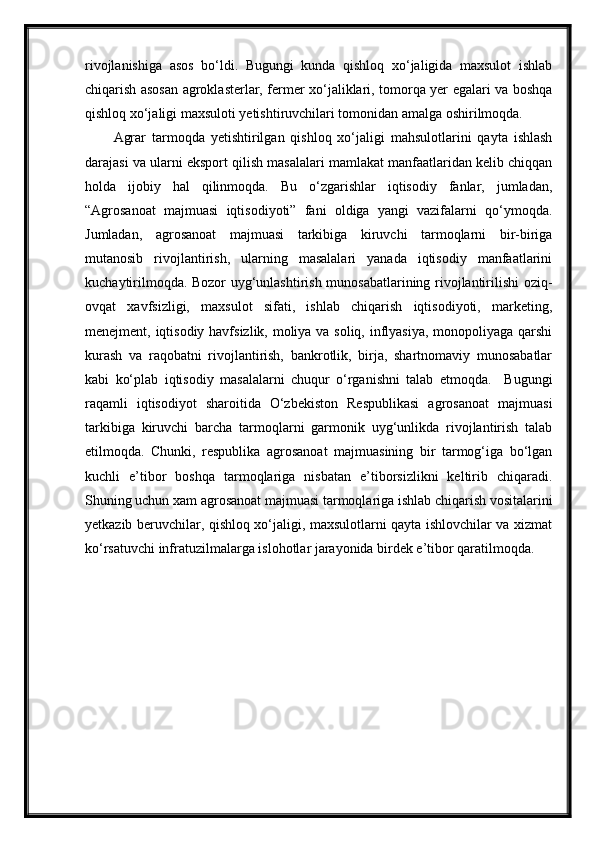 rivojlanishiga   asos   bo‘ldi.   Bugungi   kunda   qishloq   xo‘jaligida   maxsulot   ishlab
chiqarish asosan agroklasterlar, fermer xo‘jaliklari, tomorqa yer egalari va boshqa
qishloq xo‘jaligi maxsuloti yetishtiruvchilari tomonidan amalga oshirilmoqda.
Agrar   tarmoqda   yetishtirilgan   qishloq   xo‘jaligi   mahsulotlarini   qayta   ishlash
darajasi va ularni eksport qilish masalalari mamlakat manfaatlaridan kelib chiqqan
holda   ijobiy   hal   qilinmoqda.   Bu   o‘zgarishlar   iqtisodiy   fanlar,   jumladan,
“Agrosanoat   majmuasi   iqtisodiyoti”   fani   oldiga   yangi   vazifalarni   qo‘ymoqda.
Jumladan,   agrosanoat   majmuasi   tarkibiga   kiruvchi   tarmoqlarni   bir-biriga
mutanosib   rivojlantirish,   ularning   masalalari   yanada   iqtisodiy   manfaatlarini
kuchaytirilmoqda. Bozor uyg‘unlashtirish munosabatlarining rivojlantirilishi oziq-
ovqat   xavfsizligi,   maxsulot   sifati,   ishlab   chiqarish   iqtisodiyoti,   marketing,
menejment, iqtisodiy havfsizlik, moliya va soliq, inflyasiya, monopoliyaga qarshi
kurash   va   raqobatni   rivojlantirish,   bankrotlik,   birja,   shartnomaviy   munosabatlar
kabi   ko‘plab   iqtisodiy   masalalarni   chuqur   o‘rganishni   talab   etmoqda.     Bugungi
raqamli   iqtisodiyot   sharoitida   O‘zbekiston   Respublikasi   agrosanoat   majmuasi
tarkibiga   kiruvchi   barcha   tarmoqlarni   garmonik   uyg‘unlikda   rivojlantirish   talab
etilmoqda.   Chunki,   respublika   agrosanoat   majmuasining   bir   tarmog‘iga   bo‘lgan
kuchli   e’tibor   boshqa   tarmoqlariga   nisbatan   e’tiborsizlikni   keltirib   chiqaradi.
Shuning uchun xam agrosanoat majmuasi tarmoqlariga ishlab chiqarish vositalarini
yetkazib beruvchilar, qishloq xo‘jaligi, maxsulotlarni qayta ishlovchilar va xizmat
ko‘rsatuvchi infratuzilmalarga islohotlar jarayonida birdek e’tibor qaratilmoqda. 