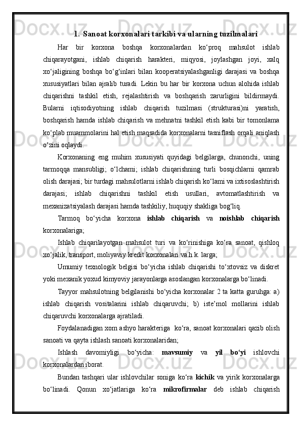 1. Sanoat korxonalari tarkibi va ularning tuzilmalari
Har   bir   korxona   boshqa   korxonalardan   ko‘proq   mahsulot   ishlab
chiqarayotgani,   ishlab   chiqarish   harakteri,   miqyosi,   joylashgan   joyi,   xalq
xo‘jaligining   boshqa   bo‘g‘inlari   bilan   kooperatsiyalashganligi   darajasi   va   boshqa
xususiyatlari   bilan   ajralib   turadi.   Lekin   bu   har   bir   korxona   uchun   alohida   ishlab
chiqarishni   tashkil   etish,   rejalashtirish   va   boshqarish   zarurligini   bildirmaydi.
Bularni   iqtisodiyotning   ishlab   chiqarish   tuzilmasi   (strukturasi)ni   yaratish,
boshqarish   hamda   ishlab   chiqarish   va   mehnatni   tashkil   etish   kabi   bir   tomonlama
ko‘plab muammolarini hal etish maqsadida korxonalarni tasniflash orqali aniqlash
o‘zini oqlaydi.
Korxonaning   eng   muhim   xususiyati   quyidagi   belgilarga,   chunonchi,   uning
tarmoqqa   mansubligi;   o‘lchami;   ishlab   chiqarishning   turli   bosqichlarni   qamrab
olish darajasi; bir turdagi mahsulotlarni ishlab chiqarish ko‘lami va ixtisoslashtirish
darajasi;   ishlab   chiqarishni   tashkil   etish   usullari,   avtomatlashtirish   va
mexanizatsiyalash darajasi hamda tashkiliy, huquqiy shakliga bog‘liq.
Tarmoq   bo‘yicha   korxona   ishlab   chiqarish   va   noishlab   chiqarish
korxonalariga;
Ishlab   chiqarilayotgan   mahsulot   turi   va   ko‘rinishiga   ko‘ra   sanoat,   qishloq
xo‘jalik, transport, moliyaviy kredit korxonalari va h.k. larga;
Umumiy   texnologik   belgisi   bo‘yicha   ishlab   chiqarishi   to‘xtovsiz   va   diskret
yoki mexanik yoxud kimyoviy jarayonlarga asoslangan korxonalarga bo‘linadi.
Tayyor mahsulotning belgilanishi  bo‘yicha korxonalar 2 ta katta guruhga: a)
ishlab   chiqarish   vositalarini   ishlab   chiqaruvchi;   b)   iste’mol   mollarini   ishlab
chiqaruvchi korxonalarga ajratiladi. 
Foydalanadigan xom ashyo harakteriga   ko‘ra, sanoat korxonalari qazib olish
sanoati va qayta ishlash sanoati korxonalaridan;
Ishlash   davomiyligi   bo‘yicha:   mavsumiy   va   yil   bo‘yi   ishlovchi
korxonalardan iborat.
Bundan   tashqari   ular   ishlovchilar   soniga   ko‘ra   kichik   va   yirik   korxonalarga
bo‘linadi.   Qonun   xo‘jatlariga   ko‘ra   mikrofirmalar   deb   ishlab   chiqarish 