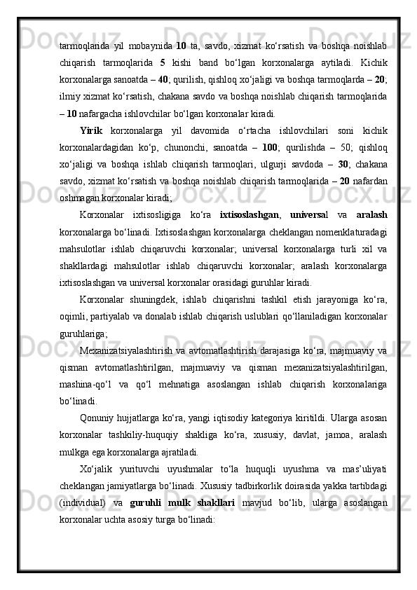 tarmoqlarida   yil   mobaynida   10   ta,   savdo,   xizmat   ko‘rsatish   va   boshqa   noishlab
chiqarish   tarmoqlarida   5   kishi   band   bo‘lgan   korxonalarga   aytiladi.   Kichik
korxonalarga sanoatda –  40 ; qurilish, qishloq xo‘jaligi va boshqa tarmoqlarda –  20 ;
ilmiy xizmat ko‘rsatish, chakana savdo va boshqa noishlab chiqarish tarmoqlarida
–  10  nafargacha ishlovchilar bo‘lgan korxonalar kiradi.
Yirik   korxonalarga   yil   davomida   o‘rtacha   ishlovchilari   soni   kichik
korxonalardagidan   ko‘p,   chunonchi,   sanoatda   –   100 ;   qurilishda   –   50;   qishloq
xo‘jaligi   va   boshqa   ishlab   chiqarish   tarmoqlari,   ulgurji   savdoda   –   30 ;   chakana
savdo, xizmat ko‘rsatish va boshqa noishlab chiqarish tarmoqlarida   – 20   nafardan
oshmagan korxonalar kiradi;
Korxonalar   ixtisosligiga   ko‘ra   ixtisoslashgan ,   universa l   va   aralash
korxonalarga bo‘linadi. Ixtisoslashgan korxonalarga cheklangan nomenklaturadagi
mahsulotlar   ishlab   chiqaruvchi   korxonalar;   universal   korxonalarga   turli   xil   va
shakllardagi   mahsulotlar   ishlab   chiqaruvchi   korxonalar;   aralash   korxonalarga
ixtisoslashgan va universal korxonalar orasidagi guruhlar kiradi.
Korxonalar   shuningdek,   ishlab   chiqarishni   tashkil   etish   jarayoniga   ko‘ra,
oqimli, partiyalab va donalab ishlab chiqarish uslublari qo‘llaniladigan korxonalar
guruhlariga;
Mexanizatsiyalashtirish   va   avtomatlashtirish   darajasiga   ko‘ra,   majmuaviy   va
qisman   avtomatlashtirilgan,   majmuaviy   va   qisman   mexanizatsiyalashtirilgan,
mashina-qo‘l   va   qo‘l   mehnatiga   asoslangan   ishlab   chiqarish   korxonalariga
bo‘linadi.
Qonuniy hujjatlarga ko‘ra, yangi iqtisodiy kategoriya kiritildi. Ularga asosan
korxonalar   tashkiliy-huquqiy   shakliga   ko‘ra,   xususiy,   davlat,   jamoa,   aralash
mulkga ega korxonalarga ajratiladi.
Xo‘jalik   yurituvchi   uyushmalar   to‘la   huquqli   uyushma   va   mas’uliyati
cheklangan jamiyatlarga bo‘linadi.  Xususiy tadbirkorlik doirasida yakka tartibdagi
(individual)   va   guruhli   mulk   shakllari   mavjud   bo‘lib,   ularga   asoslangan
korxonalar uchta asosiy turga bo‘linadi: 