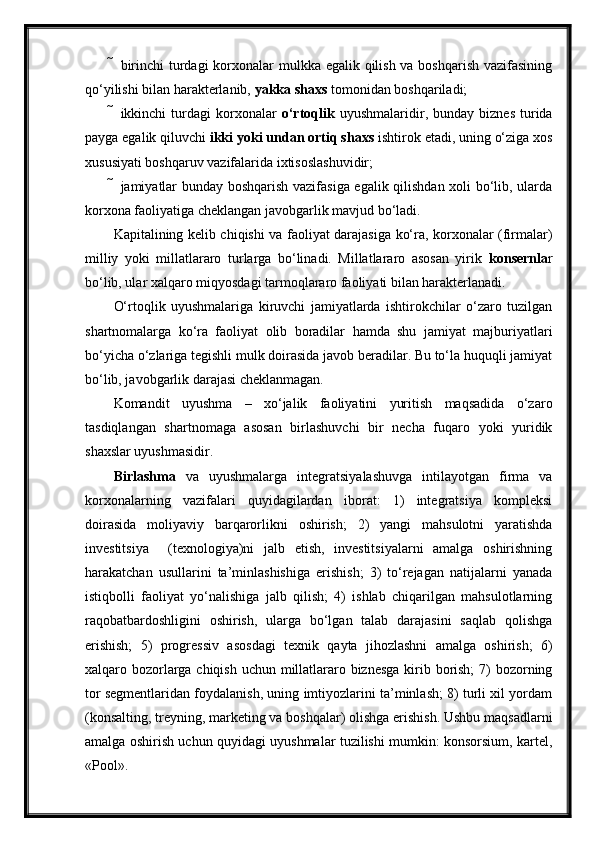  birinchi  turdagi  korxonalar  mulkka egalik qilish va boshqarish  vazifasining
qo‘yilishi bilan harakterlanib,  yakka shaxs  tomonidan boshqariladi;
 ikkinchi   turdagi   korxonalar   o‘rtoqlik   uyushmalaridir,  bunday   biznes   turida
payga egalik qiluvchi  ikki yoki undan ortiq shaxs  ishtirok etadi, uning o‘ziga xos
xususiyati boshqaruv vazifalarida ixtisoslashuvidir;
 jamiyatlar bunday boshqarish vazifasiga egalik qilishdan xoli bo‘lib, ularda
korxona faoliyatiga cheklangan javobgarlik mavjud bo‘ladi.
Kapitalining kelib chiqishi va faoliyat darajasiga ko‘ra, korxonalar (firmalar)
milliy   yoki   millatlararo   turlarga   bo‘linadi.   Millatlararo   asosan   yirik   konsernla r
bo‘lib, ular xalqaro miqyosdagi tarmoqlararo faoliyati bilan harakterlanadi.
O‘rtoqlik   uyushmalariga   kiruvchi   jamiyatlarda   ishtirokchilar   o‘zaro   tuzilgan
shartnomalarga   ko‘ra   faoliyat   olib   boradilar   hamda   shu   jamiyat   majburiyatlari
bo‘yicha o‘zlariga tegishli mulk doirasida javob beradilar. Bu to‘la huquqli jamiyat
bo‘lib, javobgarlik darajasi cheklanmagan.
Komandit   uyushma   –   xo‘jalik   faoliyatini   yuritish   maqsadida   o‘zaro
tasdiqlangan   shartnomaga   asosan   birlashuvchi   bir   necha   fuqaro   yoki   yuridik
shaxslar uyushmasidir.
Birlashma   va   uyushmalarga   integratsiyalashuvga   intilayotgan   firma   va
korxonalarning   vazifalari   quyidagilardan   iborat:   1)   integratsiya   kompleksi
doirasida   moliyaviy   barqarorlikni   oshirish;   2)   yangi   mahsulotni   yaratishda
investitsiya     (texnologiya)ni   jalb   etish,   investitsiyalarni   amalga   oshirishning
harakatchan   usullarini   ta’minlashishiga   erishish;   3)   to‘rejagan   natijalarni   yanada
istiqbolli   faoliyat   yo‘nalishiga   jalb   qilish;   4)   ishlab   chiqarilgan   mahsulotlarning
raqobatbardoshligini   oshirish,   ularga   bo‘lgan   talab   darajasini   saqlab   qolishga
erishish;   5)   progressiv   asosdagi   texnik   qayta   jihozlashni   amalga   oshirish;   6)
xalqaro bozorlarga chiqish uchun millatlararo biznesga kirib borish;  7) bozorning
tor segmentlaridan foydalanish, uning imtiyozlarini ta’minlash; 8) turli xil yordam
(konsalting, treyning, marketing va boshqalar) olishga erishish. Ushbu maqsadlarni
amalga oshirish uchun quyidagi uyushmalar tuzilishi mumkin: konsorsium, kartel,
«Pool». 