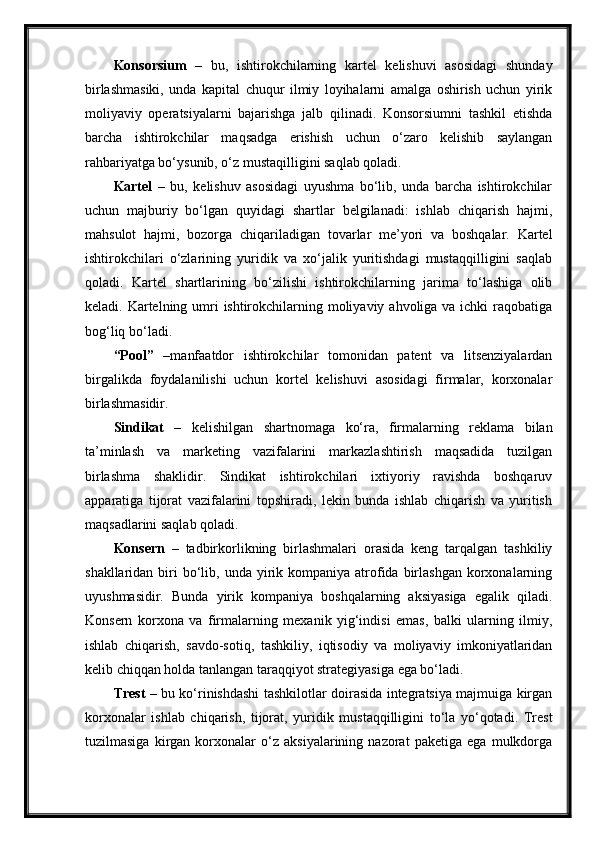 Konsorsium   –   bu,   ishtirokchilarning   kartel   kelishuvi   asosidagi   shunday
birlashmasiki,   unda   kapital   chuqur   ilmiy   loyihalarni   amalga   oshirish   uchun   yirik
moliyaviy   operatsiyalarni   bajarishga   jalb   qilinadi.   Konsorsiumni   tashkil   etishda
barcha   ishtirokchilar   maqsadga   erishish   uchun   o‘zaro   kelishib   saylangan
rahbariyatga bo‘ysunib, o‘z mustaqilligini saqlab qoladi.
Kartel   –   bu,   kelishuv   asosidagi   uyushma   bo‘lib,   unda   barcha   ishtirokchilar
uchun   majburiy   bo‘lgan   quyidagi   shartlar   belgilanadi:   ishlab   chiqarish   hajmi,
mahsulot   hajmi,   bozorga   chiqariladigan   tovarlar   me’yori   va   boshqalar.   Kartel
ishtirokchilari   o‘zlarining   yuridik   va   xo‘jalik   yuritishdagi   mustaqqilligini   saqlab
qoladi.   Kartel   shartlarining   bo‘zilishi   ishtirokchilarning   jarima   to‘lashiga   olib
keladi. Kartelning umri  ishtirokchilarning moliyaviy ahvoliga va ichki  raqobatiga
bog‘liq bo‘ladi. 
“Pool”   –manfaatdor   ishtirokchilar   tomonidan   patent   va   litsenziyalardan
birgalikda   foydalanilishi   uchun   kortel   kelishuvi   asosidagi   firmalar,   korxonalar
birlashmasidir.
Sindikat   –   kelishilgan   shartnomaga   ko‘ra,   firmalarning   reklama   bilan
ta’minlash   va   marketing   vazifalarini   markazlashtirish   maqsadida   tuzilgan
birlashma   shaklidir.   Sindikat   ishtirokchilari   ixtiyoriy   ravishda   boshqaruv
apparatiga   tijorat   vazifalarini   topshiradi,   lekin   bunda   ishlab   chiqarish   va   yuritish
maqsadlarini saqlab qoladi.
Konsern   –   tadbirkorlikning   birlashmalari   orasida   keng   tarqalgan   tashkiliy
shakllaridan  biri   bo‘lib, unda  yirik kompaniya  atrofida  birlashgan  korxonalarning
uyushmasidir.   Bunda   yirik   kompaniya   boshqalarning   aksiyasiga   egalik   qiladi.
Konsern   korxona   va   firmalarning   mexanik   yig‘indisi   emas,   balki   ularning   ilmiy,
ishlab   chiqarish,   savdo-sotiq,   tashkiliy,   iqtisodiy   va   moliyaviy   imkoniyatlaridan
kelib chiqqan holda tanlangan taraqqiyot strategiyasiga ega bo‘ladi.
Trest   – bu ko‘rinishdashi tashkilotlar doirasida integratsiya majmuiga kirgan
korxonalar   ishlab   chiqarish,   tijorat,   yuridik   mustaqqilligini   to‘la   yo‘qotadi.   Trest
tuzilmasiga   kirgan   korxonalar   o‘z   aksiyalarining   nazorat   paketiga   ega   mulkdorga 