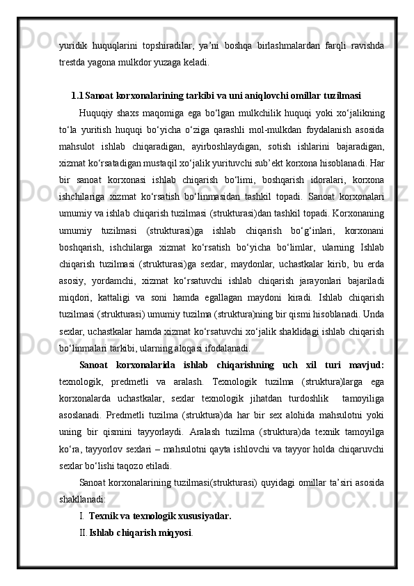 yuridik   huquqlarini   topshiradilar,   ya’ni   boshqa   birlashmalardan   farqli   ravishda
trestda yagona mulkdor yuzaga keladi.
1.1 Sanoat korxonalarining tarkibi va uni aniqlovchi omillar tuzilmasi
Huquqiy   shaxs   maqomiga   ega   bo‘lgan   mulkchilik   huquqi   yoki   xo‘jalikning
to‘la   yuritish   huquqi   bo‘yicha   o‘ziga   qarashli   mol-mulkdan   foydalanish   asosida
mahsulot   ishlab   chiqaradigan,   ayirboshlaydigan,   sotish   ishlarini   bajaradigan,
xizmat ko‘rsatadigan mustaqil xo‘jalik yurituvchi sub’ekt korxona hisoblanadi. Har
bir   sanoat   korxonasi   ishlab   chiqarish   bo‘limi,   boshqarish   idoralari,   korxona
ishchilariga   xizmat   ko‘rsatish   bo‘linmasidan   tashkil   topadi.   Sanoat   korxonalari
umumiy va ishlab chiqarish tuzilmasi (strukturasi)dan tashkil topadi. Korxonaning
umumiy   tuzilmasi   (strukturasi)ga   ishlab   chiqarish   bo‘g‘inlari,   korxonani
boshqarish,   ishchilarga   xizmat   ko‘rsatish   bo‘yicha   bo‘limlar,   ularning   Ishlab
chiqarish   tuzilmasi   (strukturasi)ga   sexlar,   maydonlar,   uchastkalar   kirib,   bu   erda
asosiy,   yordamchi,   xizmat   ko‘rsatuvchi   ishlab   chiqarish   jarayonlari   bajariladi
miqdori,   kattaligi   va   soni   hamda   egallagan   maydoni   kiradi.   Ishlab   chiqarish
tuzilmasi (strukturasi) umumiy tuzilma (struktura)ning bir qismi hisoblanadi. Unda
sexlar, uchastkalar hamda xizmat ko‘rsatuvchi xo‘jalik shaklidagi ishlab chiqarish
bo‘linmalari tarkibi, ularning aloqasi ifodalanadi.
Sanoat   korxonalarida   ishlab   chiqarishning   uch   xil   turi   mavjud:
texnologik,   predmetli   va   aralash.   Texnologik   tuzilma   (struktura)larga   ega
korxonalarda   uchastkalar,   sexlar   texnologik   jihatdan   turdoshlik     tamoyiliga
asoslanadi.   Predmetli   tuzilma   (struktura)da   har   bir   sex   alohida   mahsulotni   yoki
uning   bir   qismini   tayyorlaydi.   Aralash   tuzilma   (struktura)da   texnik   tamoyilga
ko‘ra, tayyorlov sexlari – mahsulotni qayta ishlovchi va tayyor holda chiqaruvchi
sexlar bo‘lishi taqozo etiladi.
Sanoat korxonalarining tuzilmasi(strukturasi) quyidagi omillar  ta’siri asosida
shakllanadi: 
I. Texnik va texnologik xususiyatlar.
II. Ishlab chiqarish miqyosi . 