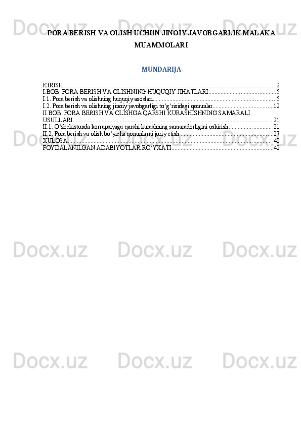 PORA BERISH VA OLISH UCHUN JINOIY JAVOBGARLIK MALAKA
MUAMMOLARI  
MUNDARIJA
KIRISH ............................................................................................................................................ 2
I.BOB. PORA BERISH VA OLISHNING HUQUQIY JIHATLARI ............................................ 5
I.1. Pora berish va olishning huquqiy asoslari ................................................................................. 5
I.2. Pora berish va olishning jinoiy javobgarligi to g risidagi qonunlarʻ ʻ ........................................ 12
II.BOB. PORA BERISH VA OLISHGA QARSHI KURASHISHNING SAMARALI 
USULLARI .................................................................................................................................... 21
II.1. O zbekistonda korrupsiyaga qarshi kurashning samaradorligini oshirish	
ʻ ............................. 21
II.2. Pora berish va olish bo yicha qonunlarni joriy etish	
ʻ .............................................................. 27
XULOSA ....................................................................................................................................... 40
FOYDALANILGAN ADABIYOTLAR RO YXATI	
ʻ ................................................................... 42 