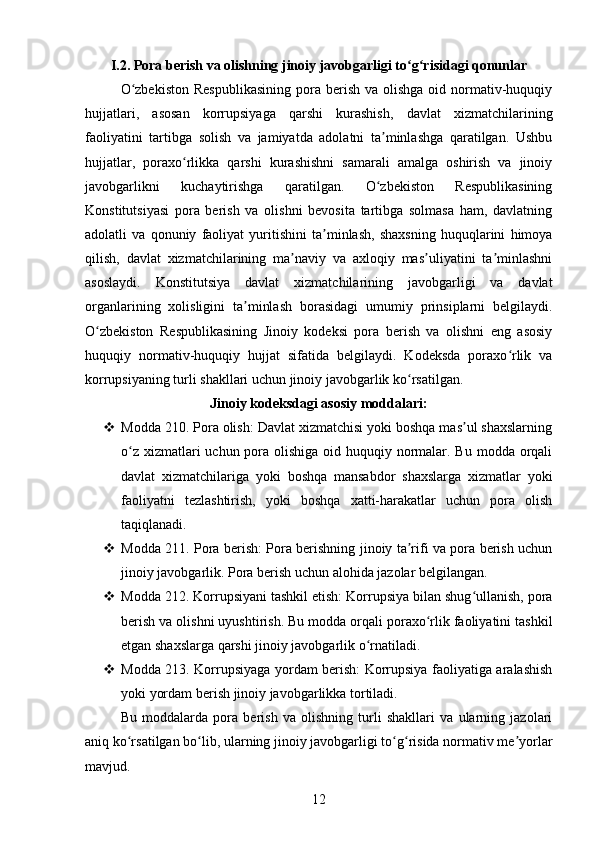 I.2. Pora berish va olishning jinoiy javobgarligi to g risidagi qonunlarʻ ʻ
O zbekiston   Respublikasining   pora  berish  va  olishga  oid  normativ-huquqiy	
ʻ
hujjatlari,   asosan   korrupsiyaga   qarshi   kurashish,   davlat   xizmatchilarining
faoliyatini   tartibga   solish   va   jamiyatda   adolatni   ta minlashga   qaratilgan.   Ushbu	
ʼ
hujjatlar,   poraxo rlikka   qarshi   kurashishni   samarali   amalga   oshirish   va   jinoiy	
ʻ
javobgarlikni   kuchaytirishga   qaratilgan.   O zbekiston   Respublikasining	
ʻ
Konstitutsiyasi   pora   berish   va   olishni   bevosita   tartibga   solmasa   ham,   davlatning
adolatli   va   qonuniy   faoliyat   yuritishini   ta minlash,   shaxsning   huquqlarini   himoya	
ʼ
qilish,   davlat   xizmatchilarining   ma naviy   va   axloqiy   mas uliyatini   ta minlashni	
ʼ ʼ ʼ
asoslaydi.   Konstitutsiya   davlat   xizmatchilarining   javobgarligi   va   davlat
organlarining   xolisligini   ta minlash   borasidagi   umumiy   prinsiplarni   belgilaydi.	
ʼ
O zbekiston   Respublikasining   Jinoiy   kodeksi   pora   berish   va   olishni   eng   asosiy	
ʻ
huquqiy   normativ-huquqiy   hujjat   sifatida   belgilaydi.   Kodeksda   poraxo rlik   va	
ʻ
korrupsiyaning turli shakllari uchun jinoiy javobgarlik ko rsatilgan.	
ʻ
Jinoiy kodeksdagi asosiy moddalari:
 Modda 210. Pora olish: Davlat xizmatchisi yoki boshqa mas ul shaxslarning	
ʼ
o z xizmatlari uchun pora olishiga oid huquqiy normalar. Bu modda orqali	
ʻ
davlat   xizmatchilariga   yoki   boshqa   mansabdor   shaxslarga   xizmatlar   yoki
faoliyatni   tezlashtirish,   yoki   boshqa   xatti-harakatlar   uchun   pora   olish
taqiqlanadi.
 Modda 211. Pora berish: Pora berishning jinoiy ta rifi va pora berish uchun	
ʼ
jinoiy javobgarlik.  Pora berish uchun alohida jazolar belgilangan.
 Modda 212. Korrupsiyani tashkil etish: Korrupsiya bilan shug ullanish, pora	
ʻ
berish va olishni uyushtirish. Bu modda orqali poraxo rlik faoliyatini tashkil	
ʻ
etgan shaxslarga qarshi jinoiy javobgarlik o rnatiladi.	
ʻ
 Modda 213. Korrupsiyaga yordam berish: Korrupsiya faoliyatiga aralashish
yoki yordam berish jinoiy javobgarlikka tortiladi.
Bu   moddalarda   pora   berish   va   olishning   turli   shakllari   va   ularning   jazolari
aniq ko rsatilgan bo lib, ularning jinoiy javobgarligi to g risida normativ me yorlar	
ʻ ʻ ʻ ʻ ʼ
mavjud. 
12 