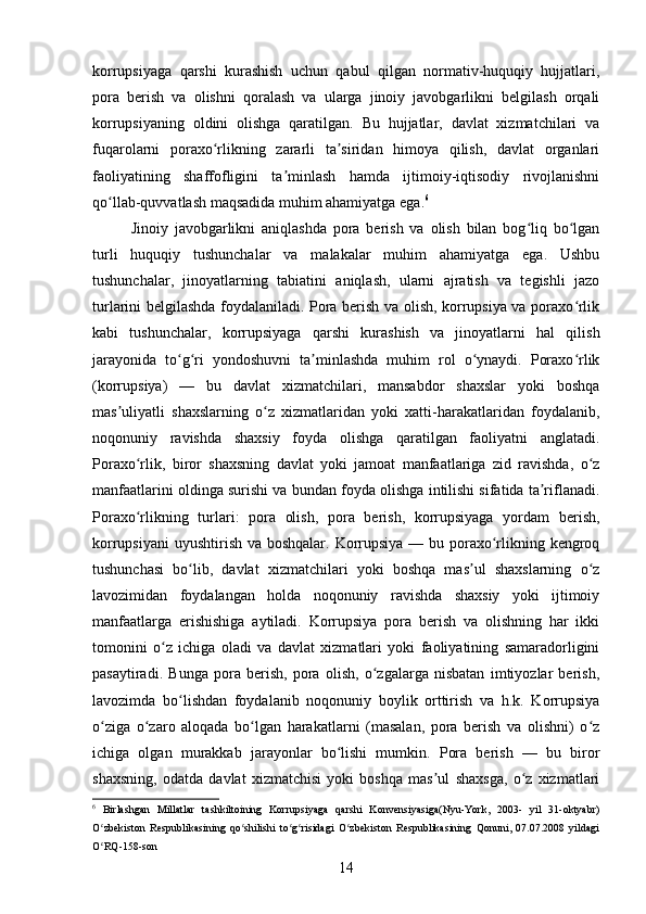 korrupsiyaga   qarshi   kurashish   uchun   qabul   qilgan   normativ-huquqiy   hujjatlari,
pora   berish   va   olishni   qoralash   va   ularga   jinoiy   javobgarlikni   belgilash   orqali
korrupsiyaning   oldini   olishga   qaratilgan.   Bu   hujjatlar,   davlat   xizmatchilari   va
fuqarolarni   poraxo rlikning   zararli   ta siridan   himoya   qilish,   davlat   organlariʻ ʼ
faoliyatining   shaffofligini   ta minlash   hamda   ijtimoiy-iqtisodiy   rivojlanishni	
ʼ
qo llab-quvvatlash maqsadida muhim ahamiyatga ega.	
ʻ 6
Jinoiy   javobgarlikni   aniqlashda   pora   berish   va   olish   bilan   bog liq   bo lgan	
ʻ ʻ
turli   huquqiy   tushunchalar   va   malakalar   muhim   ahamiyatga   ega.   Ushbu
tushunchalar,   jinoyatlarning   tabiatini   aniqlash,   ularni   ajratish   va   tegishli   jazo
turlarini belgilashda foydalaniladi. Pora berish va olish, korrupsiya va poraxo rlik	
ʻ
kabi   tushunchalar,   korrupsiyaga   qarshi   kurashish   va   jinoyatlarni   hal   qilish
jarayonida   to g ri   yondoshuvni   ta minlashda   muhim   rol   o ynaydi.   Poraxo rlik	
ʻ ʻ ʼ ʻ ʻ
(korrupsiya)   —   bu   davlat   xizmatchilari,   mansabdor   shaxslar   yoki   boshqa
mas uliyatli   shaxslarning   o z   xizmatlaridan   yoki   xatti-harakatlaridan   foydalanib,	
ʼ ʻ
noqonuniy   ravishda   shaxsiy   foyda   olishga   qaratilgan   faoliyatni   anglatadi.
Poraxo rlik,   biror   shaxsning   davlat   yoki   jamoat   manfaatlariga   zid   ravishda,   o z	
ʻ ʻ
manfaatlarini oldinga surishi va bundan foyda olishga intilishi sifatida ta riflanadi.	
ʼ
Poraxo rlikning   turlari:   pora   olish,   pora   berish,   korrupsiyaga   yordam   berish,	
ʻ
korrupsiyani  uyushtirish va boshqalar. Korrupsiya — bu poraxo rlikning kengroq	
ʻ
tushunchasi   bo lib,   davlat   xizmatchilari   yoki   boshqa   mas ul   shaxslarning   o z	
ʻ ʼ ʻ
lavozimidan   foydalangan   holda   noqonuniy   ravishda   shaxsiy   yoki   ijtimoiy
manfaatlarga   erishishiga   aytiladi.   Korrupsiya   pora   berish   va   olishning   har   ikki
tomonini   o z   ichiga   oladi   va   davlat   xizmatlari   yoki   faoliyatining   samaradorligini	
ʻ
pasaytiradi.   Bunga   pora   berish,   pora   olish,   o zgalarga   nisbatan   imtiyozlar   berish,	
ʻ
lavozimda   bo lishdan   foydalanib   noqonuniy   boylik   orttirish   va   h.k.   Korrupsiya	
ʻ
o ziga   o zaro   aloqada   bo lgan   harakatlarni   (masalan,   pora   berish   va   olishni)   o z	
ʻ ʻ ʻ ʻ
ichiga   olgan   murakkab   jarayonlar   bo lishi   mumkin.   Pora   berish   —   bu   biror	
ʻ
shaxsning,   odatda   davlat   xizmatchisi   yoki   boshqa   mas ul   shaxsga,   o z   xizmatlari	
ʼ ʻ
6
  Birlashgan   Millatlar   tashkiltoining   Korrupsiyaga   qarshi   Konvensiyasiga(Nyu-York,   2003-   yil   31-oktyabr)
O zbekiston   Respublikasining   qo shilishi   to g risidagi   O zbekiston   Respublikasining   Qonuni,   07.07.2008   yildagi	
ʻ ʻ ʻ ʻ ʻ
O RQ-158-son
ʻ
14 